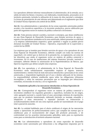 Los operadores deberán informar mensualmente al administrador, de la entrada, uso y
salida de todos los bienes e insumos a ser elaborados, transformados, procesados en el
territorio autorizado, incluida la utilización de la mano de obra nacional o extranjera.
La forma de presentación de este informe será determinada en el reglamento que dicte
la Unidad Técnica Operativa de control de las ZEDE.

Art. 61.- Los administradores y operadores de las zonas especiales autorizadas podrán
acceder a los incentivos específicos a la inversión productiva, previa calificación por
parte del organismo rector en materia de política comercial e inversiones.

Art. 62.- Toda persona natural o jurídica, nacional o extranjera, que desee establecerse
en una Zona Especial de Desarrollo Económico, para brindar servicios de apoyo o
soporte a los operadores instalados en la zona autorizada, deberá presentar su solicitud
a la empresa administradora respectiva, quien aprobará o negará su pedido previo
dictamen favorable de Unidad Técnica – Operativa, responsable de la supervisión y
control de las ZEDE.

Las empresas que se instalen para brindar servicios de apoyo a los operadores de una
Zona Especial de Desarrollo Económico, deberán cumplir con todas las normas de
seguridad y de control que se deriven de la presente ley, su reglamento, así como de
las directrices que emita el organismo rector en materia de política comercial e
inversiones. En el caso de instituciones del sistema financiero privado, nacional o
extranjero, deberán obtener la autorización de la Superintendencia de Bancos, que
fijará los requisitos que deban cumplir estas empresas.

Art. 63.- Los operadores y el administrador de la Zona Especial de Desarrollo
Económico serán solidariamente responsables respecto al ingreso, tenencia,
mantenimiento y destino final de toda mercancía introducida o procesada en las zonas
autorizadas, y responderán legalmente por el uso y destino adecuado de las mismas.
La responsabilidad solidaria establecida opera sobre las obligaciones tributarias
incumplidas y sobre las sanciones pecuniarias que se impongan por infracciones
cometidas, reconocidas en esta ley y en su reglamento.

      Tratamiento aplicable a las mercancías introducidas en Zonas Especiales de
                                    Desarrollo Económico.
Art. 64.- Corresponderá al organismo rector en materia de política comercial e
inversiones establecer los requisitos generales y específicos, incluidos los de origen,
valor agregado nacional o, cuando fuere el caso, porcentajes mínimos de exportación,
para que un producto transformado, elaborado (incluido su montaje, ensamble y
adaptación a otras mercancías) o reparado (incluido su restauración o
acondicionamiento) dentro de una zona especial, pueda ser nacionalizado sin el pago
total o parcial de aranceles.

Art. 65.- La entidad habilitada para el efecto certificará el origen de las mercancías
sujetas a operaciones de perfeccionamiento activo, que cumplan las normas que se
establezcan para el reconocimiento del origen del producto procesado, o de
conformidad con los acuerdos internacionales aplicables, tanto para su exportación
como para su introducción al territorio aduanero nacional.

Art. 66.- Los administradores u operadores de zonas especiales de desarrollo
económico serán sancionados por infracciones a las obligaciones impuestas por la


                                                                                     28
 