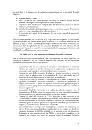 presente Ley y su Reglamento de aplicación, dependiendo de la gravedad de cada
caso, con:

   a) Amonestación por escrito;
   b) Multa cuyo valor será de un mínimo de diez y un máximo de cien salarios
      mínimos vitales para los trabajadores del sector privado;
   c) Suspensión de la autorización otorgada para desarrollar sus actividades, por un
      plazo de hasta tres meses;
   d) Cancelación definitiva de la autorización para operar como usuario dentro de la
      respectiva zona especial de desarrollo económico; y,
   e) Terminación anticipada de la concesión de una zona especial de desarrollo
      económico

Las sanciones previstas en los literales a) y b) podrán ser adoptadas por la unidad
Técnica Operativa del control de las zonas especiales. Las sanciones previstas en los
literales c), d) y e), serán adoptadas por el órgano rector de la política comercial y de
inversiones. Para la aplicación de las sanciones detalladas en este artículo, deberá
instaurarse previamente el respectivo proceso administrativo, cuyo procedimiento será
establecido en el Reglamento a esta normativa.

         De los incentivos para las zonas especiales de desarrollo económico

Art. 67.- Las empresas administradoras y los operadores de las zonas especiales de
desarrollo económico, en sus distintas modalidades, gozarán de los siguientes
incentivos condicionados para su crecimiento:

   -   Exoneración total de los aranceles de aduana y demás tributos al comercio
       exterior, que se generen por las operaciones de importación o exportación de
       mercancías hacia y desde el territorio de la zona concesionada;
   -   Exoneración total de los aranceles de aduana y demás impuestos al comercio
       exterior, que se generen por la importación de bienes necesarios para el
       desarrollo de la infraestructura de la zona especial autorizada;
   -   Deducción adicional de hasta el 5% del impuesto a la renta, en razón de los
       siguientes parámetros: actividad económica a desarrollar, generación de
       empleo, ubicación de la ZEDE en regiones definidas como prioritarias por el
       Ejecutivo, y valor agregado de componente nacional en los bienes y servicios a
       producir o proveer;
   -   Exoneración total del Impuesto a la salida de divisas, siempre que el
       financiamiento de la inversión haya provenido por una institución financiera
       internacional, excepto las que se domicilian en paraísos fiscales.
   -   Exoneración total del Impuesto al Valor Agregado y del Impuesto a los
       Consumos Especiales en las transferencias de bienes desde el territorio nacional
       hacia la zona especial de desarrollo económico, siempre que dichos bienes sean
       necesarios para el proceso productivo o para la actividad que desarrolla la
       empresa adquirente dentro del territorio autorizado.
   -   Exoneración total de los impuestos municipales de patentes, del impuesto a los
       activos de las empresas, alcabalas, prediales (sobre los predios en donde se
       encuentra instalada la ZEDE), utilidad en la compra venta de inmuebles
       destinados al funcionamiento de la ZEDE, e impuestos generados en la
       concesión de créditos por parte del sistema financiero nacional. También



                                                                                      29
 