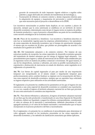 gozarán de exoneración de todo impuesto vigente relativos a regalías sobre
       patentes y pagos derivados de contratos de transferencia de tecnología; y,
   -   Exoneración de tributos al comercio exterior y demás impuestos internos para
       la adquisición de equipos y maquinarias de prevención y control ambiental,
       que sean necesarios para el proyecto a desarrollarse en la ZEDE.

Los incentivos mencionados se podrán hasta duplicar, en sus cuantías y plazos de
ejecución, siempre que la zona autorizada se establezca en un territorio de menor
desarrollo económico, determinado como tal por el órgano rector en materia de política
de fomento productivo, o que el proyecto a desarrollarse sea parte de los considerados
como sectores estratégicos de la economía nacional.

Art. 68.- Plazo de los incentivos y beneficios.- Los incentivos y beneficios descritos en
esta Ley se mantendrán vigentes para las empresas administradoras y los operadores
de zonas especiales de desarrollo económico, por el tiempo de autorización otorgado,
el mismo que no excederá de 20 años, que podrán ser prorrogables de acuerdo a los
resultados de la gestión de la ZEDE.

Art. 69.- Del tratamiento aduanero y de comercio exterior.- Por tratarse de una
estructura jurídica de excepción, las zonas especiales de desarrollo económico gozarán
del tratamiento de destino aduanero que les otorga el régimen legal aduanero. Los
procedimientos para ingreso y salida de mercancías de las ZEDE serán establecidos por
el organismo rector en materia de política comercial e inversiones. De igual manera, el
uso de los desperdicios, mermas y sobrantes, así como su posible nacionalización, re-
exportación o destrucción de mercancías en estado de deterioro, serán regulados en el
reglamento a la presente ley.

Art. 70.- Los bienes de capital ingresados al país por medio de una importación
temporal con reexportación en el mismo estado o importación temporal para
perfeccionamiento activo, podrán finalizar su régimen con la reexportación del bien a
una zona especial de desarrollo económico, siempre que un operador haya solicitado
su ingreso respectivo para utilizarlos en las actividades autorizadas.

El reglamento a la presente ley establecerá los parámetros en los que el ingreso de una
mercancía a una zona especial de desarrollo económico se consideré una exportación,
y, a su vez, cuando el ingreso al territorio aduanero nacional de un bien que proviene
de una zona autorizada se considera una importación.

Art. 71.- Para efectos tributarios y aduaneros, al ingreso al territorio aduanero nacional
de un bien que ha sido producido o transformado en una Zona Especial de Desarrollo
Económico, deberá ser liquidado y pagará los tributos correspondientes, considerando
el valor en aduana de la mercancía a nacionalizarse, debiendo descontarse el valor
agregado nacional y/o el valor de los bienes nacionales o nacionalizados que se hayan
incorporado en el proceso productivo del bien a nacionalizarse.

En el reglamento a la presente ley se establecerá el procedimiento para determinar el
valor agregado nacional en los productos procesados en las zonas especiales de
desarrollo económico, y los métodos de clasificación arancelaria que deban aplicarse.




                                                                                       30
 