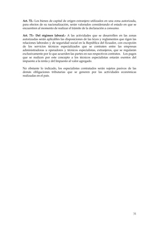 Art. 72.- Los bienes de capital de origen extranjero utilizados en una zona autorizada,
para efectos de su nacionalización, serán valorados considerando el estado en que se
encuentren al momento de realizar el trámite de la declaración a consumo.

Art. 73.- Del régimen laboral.- A las actividades que se desarrollen en las zonas
autorizadas serán aplicables las disposiciones de las leyes y reglamentos que rigen las
relaciones laborales y de seguridad social en la República del Ecuador, con excepción
de los servicios técnicos especializados que se contraten entre las empresas
administradoras u operadores y técnicos especialistas, extranjeros, que se regularán
exclusivamente por lo que acuerden las partes en sus respectivos contratos. Los pagos
que se realicen por este concepto a los técnicos especialistas estarán exentos del
impuesto a la renta y del Impuesto al valor agregado.

No obstante lo indicado, los especialistas contratados serán sujetos pasivos de las
demás obligaciones tributarias que se generen por las actividades económicas
realizadas en el país.




                                                                                    31
 