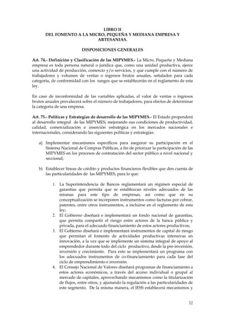 LIBRO II
       DEL FOMENTO A LA MICRO, PEQUEÑA Y MEDIANA EMPRESA Y
                           ARTESANIAS.

                          DISPOSICIONES GENERALES

Art. 74.- Definición y Clasificación de las MIPYMES.- La Micro, Pequeña y Mediana
empresa es toda persona natural o jurídica que, como una unidad productiva, ejerce
una actividad de producción, comercio y/o servicios, y que cumple con el número de
trabajadores y volumen de ventas o ingresos brutos anuales, señalados para cada
categoría, de conformidad con los rangos que se establecerán en el reglamento de esta
ley.

En caso de inconformidad de las variables aplicadas, el valor de ventas o ingresos
brutos anuales prevalecerá sobre el número de trabajadores, para efectos de determinar
la categoría de una empresa.

Art. 75.- Políticas y Estrategias de desarrollo de las MIPYMES.- El Estado propenderá
al desarrollo integral de las MIPYMES, mejorando sus condiciones de productividad,
calidad, comercialización e inserción estratégica en los mercados nacionales e
internacionales, considerando las siguientes políticas y estrategias:

   a) Implementar mecanismos específicos para asegurar su participación en el
      Sistema Nacional de Compras Públicas, a fin de priorizar la participación de las
      MIPYMES en los procesos de contratación del sector público a nivel nacional y
      seccional;

   b) Establecer líneas de crédito y productos financieros flexibles que den cuenta de
      las particularidades de las MIPYMES, para lo que:

          1. La Superintendencia de Bancos reglamentará un régimen especial de
             garantías que permita que se establezcan niveles adecuados de las
             mismas para este tipo de empresas, así como que en su
             conceptualización se incorporen instrumentos como facturas por cobrar,
             patentes, entre otros instrumentos, a incluirse en el reglamento de esta
             ley;
          2. El Gobierno diseñará e implementará un fondo nacional de garantías,
             que permita compartir el riesgo entre actores de la banca pública y
             privada, para el adecuado financiamiento de estos actores productivos;
          3. El Gobierno diseñará e implementará instrumentos de capital de riesgo
             que permitan el fomento de actividades productivas intensivas en
             innovación, a la vez que se implemente un sistema integral de apoyo al
             emprendedor durante todo del ciclo productivo, desde la pre-inversión,
             inversión y crecimiento. Para esto se implementará un programa con
             los adecuados instrumentos de co-financiamiento para cada fase del
             ciclo de emprendimiento e inversión.
          4. El Consejo Nacional de Valores diseñará programas de financiamiento a
             estos actores económicos, a través del acceso individual o grupal al
             mercado de capitales, aprovechando mecanismos como la titularización
             de flujos, entre otros, y ajustando la regulación a las particularidades de
             este segmento. De la misma manera, el IESS establecerá mecanismos y


                                                                                     32
 