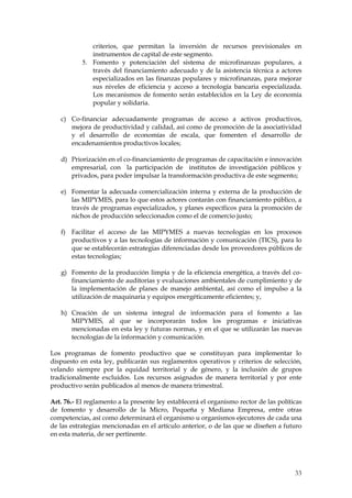 criterios, que permitan la inversión de recursos previsionales en
              instrumentos de capital de este segmento.
           5. Fomento y potenciación del sistema de microfinanzas populares, a
              través del financiamiento adecuado y de la asistencia técnica a actores
              especializados en las finanzas populares y microfinanzas, para mejorar
              sus niveles de eficiencia y acceso a tecnología bancaria especializada.
              Los mecanismos de fomento serán establecidos en la Ley de economía
              popular y solidaria.

   c) Co-financiar adecuadamente programas de acceso a activos productivos,
      mejora de productividad y calidad, así como de promoción de la asociatividad
      y el desarrollo de economías de escala, que fomenten el desarrollo de
      encadenamientos productivos locales;

   d) Priorización en el co-financiamiento de programas de capacitación e innovación
      empresarial, con la participación de institutos de investigación públicos y
      privados, para poder impulsar la transformación productiva de este segmento;

   e) Fomentar la adecuada comercialización interna y externa de la producción de
      las MIPYMES, para lo que estos actores contarán con financiamiento público, a
      través de programas especializados, y planes específicos para la promoción de
      nichos de producción seleccionados como el de comercio justo;

   f) Facilitar el acceso de las MIPYMES a nuevas tecnologías en los procesos
      productivos y a las tecnologías de información y comunicación (TICS), para lo
      que se establecerán estrategias diferenciadas desde los proveedores públicos de
      estas tecnologías;

   g) Fomento de la producción limpia y de la eficiencia energética, a través del co-
      financiamiento de auditorías y evaluaciones ambientales de cumplimiento y de
      la implementación de planes de manejo ambiental, así como el impulso a la
      utilización de maquinaria y equipos energéticamente eficientes; y,

   h) Creación de un sistema integral de información para el fomento a las
      MIPYMES, al que se incorporarán todos los programas e iniciativas
      mencionadas en esta ley y futuras normas, y en el que se utilizarán las nuevas
      tecnologías de la información y comunicación.

Los programas de fomento productivo que se constituyan para implementar lo
dispuesto en esta ley, publicarán sus reglamentos operativos y criterios de selección,
velando siempre por la equidad territorial y de género, y la inclusión de grupos
tradicionalmente excluidos. Los recursos asignados de manera territorial y por ente
productivo serán publicados al menos de manera trimestral.

Art. 76.- El reglamento a la presente ley establecerá el organismo rector de las políticas
de fomento y desarrollo de la Micro, Pequeña y Mediana Empresa, entre otras
competencias, así como determinará el organismo u organismos ejecutores de cada una
de las estrategias mencionadas en el artículo anterior, o de las que se diseñen a futuro
en esta materia, de ser pertinente.




                                                                                       33
 