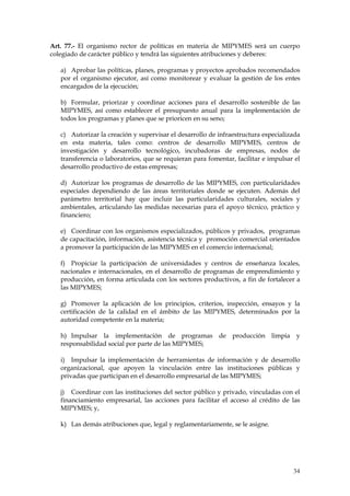 Art. 77.- El organismo rector de políticas en materia de MIPYMES será un cuerpo
colegiado de carácter público y tendrá las siguientes atribuciones y deberes:

   a) Aprobar las políticas, planes, programas y proyectos aprobados recomendados
   por el organismo ejecutor, así como monitorear y evaluar la gestión de los entes
   encargados de la ejecución;

   b) Formular, priorizar y coordinar acciones para el desarrollo sostenible de las
   MIPYMES, así como establecer el presupuesto anual para la implementación de
   todos los programas y planes que se prioricen en su seno;

   c) Autorizar la creación y supervisar el desarrollo de infraestructura especializada
   en esta materia, tales como: centros de desarrollo MIPYMES, centros de
   investigación y desarrollo tecnológico, incubadoras de empresas, nodos de
   transferencia o laboratorios, que se requieran para fomentar, facilitar e impulsar el
   desarrollo productivo de estas empresas;

   d) Autorizar los programas de desarrollo de las MIPYMES, con particularidades
   especiales dependiendo de las áreas territoriales donde se ejecuten. Además del
   parámetro territorial hay que incluir las particularidades culturales, sociales y
   ambientales, articulando las medidas necesarias para el apoyo técnico, práctico y
   financiero;

   e) Coordinar con los organismos especializados, públicos y privados, programas
   de capacitación, información, asistencia técnica y promoción comercial orientados
   a promover la participación de las MIPYMES en el comercio internacional;

   f) Propiciar la participación de universidades y centros de enseñanza locales,
   nacionales e internacionales, en el desarrollo de programas de emprendimiento y
   producción, en forma articulada con los sectores productivos, a fin de fortalecer a
   las MIPYMES;

   g) Promover la aplicación de los principios, criterios, inspección, ensayos y la
   certificación de la calidad en el ámbito de las MIPYMES, determinados por la
   autoridad competente en la materia;

   h) Impulsar la implementación de programas de producción limpia y
   responsabilidad social por parte de las MIPYMES;

   i) Impulsar la implementación de herramientas de información y de desarrollo
   organizacional, que apoyen la vinculación entre las instituciones públicas y
   privadas que participan en el desarrollo empresarial de las MIPYMES;

   j) Coordinar con las instituciones del sector público y privado, vinculadas con el
   financiamiento empresarial, las acciones para facilitar el acceso al crédito de las
   MIPYMES; y,

   k) Las demás atribuciones que, legal y reglamentariamente, se le asigne.




                                                                                     34
 
