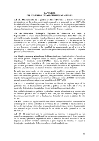 CAPITULO I
               DEL FOMENTO Y DESARROLLO DE LAS MIPYMES

Art. 78.- Mejoramiento de la gestión de las MIPYMES.- El Estado promoverá el
mejoramiento de la gestión empresarial, productiva y comercial en las MIPYMES,
fortaleciendo integralmente la cadena de valor, a través de un programa permanente
de mejoramiento de la gestión empresarial. El reglamento a esta ley normará sobre el
alcance, financiamiento y mecanismos de aplicación de estos programas

Art. 79.- Innovación Tecnológica, Programas de Producción más limpia y
Capacitación.- El Estado impulsará la modernización tecnológica de las MIPYMES, en
especial tecnologías amigables con el ambiente, a través de un programa nacional de
innovación continua, que permita el progreso permanente y el incremento de la
competitividad. El Estado, invertirá y promoverá la inversión en investigación y
desarrollo en innovación tecnológica, así como en la formación y entrenamiento del
recurso humano, orientado a dar igualdad de oportunidades en el acceso a la
tecnología y el conocimiento en coordinación permanente entre el Estado, la empresa
privada y la universidad.

Art. 80.- Organismos y Mecanismos de Financiamiento.- Las instituciones financieras
del sector público otorgarán líneas de crédito preferencial para las empresas
registradas y calificadas como MIPYMES. Éstas, de manera individual o en
asociatividad, para beneficiarse de estos derechos, deberán presentar proyectos
productivos que serán calificados por las entidades financieras. El reglamento de la
presente Ley, establecerá los criterios de acceso y calificación a estos derechos.
La autoridad competente en esta materia podrá establecer programas de crédito
especiales para estos sectores, con la participación del sistema financiero privado. Las
entidades financieras, públicas y privadas, obligatoriamente, crearán y mantendrán un
registro de las operaciones para las empresas calificadas como MIPYMES y reportarán
periódicamente al órgano ejecutor de las políticas de MIPYMES.
Art. 81.- La autoridad reguladora financiera establecerá un régimen especial de
garantías para el financiamiento privado y público de las MIPYMES y para el
desarrollo de iniciativas de capital de riesgo, tanto públicas como privadas.
Las entidades financieras, públicas y privadas, crearán, administrarán y mantendrán
un fondo de garantías para las empresas MIPYMES, que será normado y regulado por
la autoridad competente, con la finalidad de fomentar el acceso a créditos de este
sector.
Art. 82.- La autoridad reguladora del mercado de valores desarrollará una normativa
especial para el acceso individual y asociativo de las MIPYMES al financiamiento a
través del mercado de valores. Los inversionistas institucionales públicos determinarán
una normativa que permita la compra de los títulos de valor generados por las
MIPYMES.
Art. 83.- El organismo con la competencia de fomento y regulación de las
microfinanzas populares establecerá los mecanismos para potenciar el financiamiento
de las micro y pequeñas empresas en todo el territorio nacional, sobre todo en las
regiones de menor cobertura financiera y para mejorar la eficiencia y acceso a
tecnologías especializadas de los operadores privados del sistema.




                                                                                     35
 