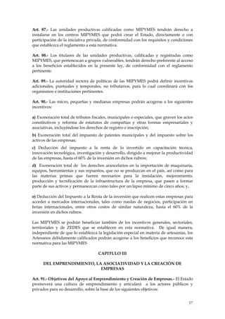 Art. 87.- Las unidades productivas calificadas como MIPYMES tendrán derecho a
instalarse en los centros MIPYMES que podrá crear el Estado, directamente o con
participación de la iniciativa privada, de conformidad con los requisitos y condiciones
que establezca el reglamento a esta normativa.

Art. 88.- Los titulares de las unidades productivas, calificadas y registradas como
MIPYMES, que pertenezcan a grupos vulnerables, tendrán derecho preferente al acceso
a los beneficios establecidos en la presente ley, de conformidad con el reglamento
pertinente.

Art. 89.- La autoridad rectora de políticas de las MIPYMES podrá definir incentivos
adicionales, puntuales y temporales, no tributarios, para lo cual coordinará con los
organismos e instituciones pertinentes.

Art. 90.- Las micro, pequeñas y medianas empresas podrán acogerse a los siguientes
incentivos:

a) Exoneración total de tributos fiscales, municipales o especiales, que graven los actos
constitutivos y reforma de estatutos de compañías y otras formas empresariales y
asociativas, incluyéndose los derechos de registro e inscripción;
b) Exoneración total del impuesto de patentes municipales y del impuesto sobre los
activos de las empresas;
c) Deducción del impuesto a la renta de lo invertido en capacitación técnica,
innovación tecnológica, investigación y desarrollo, dirigido a mejorar la productividad
de las empresas, hasta el 60% de la inversión en dichos rubros;
d) Exoneración total de los derechos arancelarios en la importación de maquinaria,
equipos, herramientas y sus repuestos, que no se produzcan en el país, así como para
las materias primas que fueren necesarios para la instalación, mejoramiento,
producción y tecnificación de la infraestructura de la empresa, que pasen a formar
parte de sus activos y permanezcan como tales por un lapso mínimo de cinco años; y,

e) Deducción del Impuesto a la Renta de la inversión que realicen estas empresas para
acceder a mercados internacionales, tales como ruedas de negocios, participación en
ferias internacionales, entre otros costos de similar naturaleza, hasta el 60% de la
inversión en dichos rubros.

Las MIPYMES se podrán beneficiar también de los incentivos generales, sectoriales,
territoriales y de ZEDES que se establecen en esta normativa. De igual manera,
independiente de que lo establezca la legislación especial en materia de artesanías, los
Artesanos debidamente calificados podrán acogerse a los beneficios que reconoce esta
normativa para las MIPYMES

                                    CAPITULO III

      DEL EMPRENDIMIENTO, LA ASOCIATIVIDAD Y LA CREACIÓN DE
                            EMPRESAS

Art. 91.- Objetivos del Apoyo al Emprendimiento y Creación de Empresas.- El Estado
promoverá una cultura de emprendimiento y articulará a los actores públicos y
privados para su desarrollo, sobre la base de los siguientes objetivos:


                                                                                      37
 