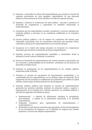 a) Fomentar y desarrollar la cultura del emprendimiento que permita la creación de
   empresas generadoras de valor agregado, especialmente, de una adecuada
   dinámica socioeconómica de forma equitativa en todas las regiones del país;

b) Impulsar y financiar la construcción de redes público - privadas y promover el
   desarrollo de competencias y capacidades en entidades relacionadas al
   emprendimiento;

c) Garantizar que los emprendedores accedan a productos y servicios ofertados por
   entidades públicas y privadas, en las condiciones establecidas en la normativa
   pertinente;

d) Generar políticas públicas a fin de mejorar las condiciones del entorno para
   emprender, procurando crear los mecanismos adecuados que permitan iniciar,
   consolidar y potenciar los emprendimientos en la economía del país;

e) Incorporar en la misión del sistema educativo, la formación de competencias
   adecuadas que incentiven el desarrollo de futuros emprendedores;

f) Impulsar procesos de emprendimiento sostenibles y sustentables desde la
   perspectiva social, cultural, ambiental y económica;

g) Procurar el desarrollo de emprendimientos de carácter asociativo relacionados con
   las vocaciones y potencialidades de los territorios articulados con los procesos de
   desarrollo económico local;

h) Fomentar la participación de los emprendimientos en las compras públicas
   impulsadas desde el Estado;

i)   Promover la creación de mecanismos de financiamiento reembolsable y no
     reembolsable para los emprendedores, en sus distintas etapas de desarrollo. En el
     reglamento de esta normativa se establecerán los parámetros para definir el capital
     semilla y demás etapas de financiamiento en estos programas;

j)   Formular políticas públicas para fomentar la creación de emprendimientos
     generados por personas naturales, institutos de educación media y superior y
     organizaciones de la sociedad civil. Además, promover con entidades públicas y
     privadas las siguientes actividades de apoyo:

        Sistematización    y difusión de información, mediante la recopilación,
        procesamiento y análisis de la información relacionada a la actividad
        emprendedora;
        Programas formativos para capacitadores de emprendimiento y
        emprendedores; y,
        Desarrollar los mecanismos necesarios para garantizar un buen funcionamiento
        de las Incubadoras de empresas, con la finalidad de asegurar que brinden
        productos y servicios de calidad al emprendedor.




                                                                                     38
 