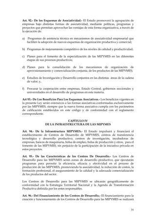 Art. 92.- De los Esquemas de Asociatividad.- El Estado promoverá la agrupación de
empresas bajo distintas formas de asociatividad, mediante políticas, programas y
proyectos que permitan aprovechar las ventajas de esta forma organizativa, a través de
la ejecución de:

a)    Programas de asistencia técnica en mecanismos de asociatividad empresarial que
     faciliten la adopción de nuevos esquemas de organización productiva y comercial;

b) Programas de mejoramiento competitivo de los niveles de calidad y productividad;

c) Planes para el fomento de la especialización de las MIPYMES en las diferentes
   etapas de sus procesos productivos;

d) Planes para la consolidación de los mecanismos de organización de
   aprovisionamiento y comercialización conjunta, de los productos de las MIPYMES;

e) Estudios de Investigación y Desarrollo conjuntos en las distintas áreas de la cadena
   de valor; y,

f) Procurar la cooperación entre empresas, Estado Central, gobiernos seccionales y
   universidades en el desarrollo de programas en esta materia.

Art 93.- De Los Beneficios Para Los Esquemas Asociativos.- Los beneficios vigentes en
la presente Ley serán extensivos a las formas asociativas conformadas exclusivamente
por las MIPYMES, siempre que la nueva forma asociativa cumpla con los parámetros
de calificación establecidos en este código y de conformidad con el reglamento
correspondiente.

                               CAPÍTULO IV
                  DE LA INFRAESTRUCTURA DE LAS MIPYMES

Art. 94.- De la Infraestructura MIPYMES.- El Estado impulsará y financiará el
establecimiento de Centros de Desarrollo de MIPYMES, centros de transferencia
tecnológica y desarrollo productivo, centros de investigación, incubadoras de
empresas, bancos de maquinaria, bolsa de empleo, bolsa de producción y otros, para el
fomento de las MIPYMES, sin perjuicio de la participación de la iniciativa privada en
estos proyectos.

Art. 95.- De las Características de los Centros De Desarrollo.- Los Centros de
Desarrollo para las MIPYMES serán zonas de desarrollo productivo, que ejecutarán
programas para permitir la eficiencia, eficacia y efectividad en el proceso de
producción de las MIPYMES, promoviendo la asociatividad, la reducción de costos, la
formación profesional, el aseguramiento de la calidad y la adecuada comercialización
de los productos del sector.

Los Centros de Desarrollo para las MIPYMES se ubicarán geográficamente de
conformidad con la Estrategia Territorial Nacional y la Agenda de Transformación
Productiva definida por los entes responsables.

Art. 96.- Del Financiamiento de los Centros de Desarrollo.- El financiamiento para la
creación y funcionamiento de los Centros de Desarrollo para las MIPYMES se realizará


                                                                                    39
 