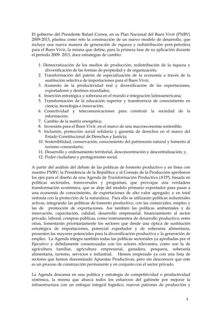 El gobierno del Presidente Rafael Correa, en su Plan Nacional del Buen Vivir (PNBV)
2009-2013, plantea como reto la construcción de un nuevo modelo de desarrollo, que
incluye una nueva manera de generación de riqueza y redistribución post-petrolera
para el Buen Vivir, la misma que define, para la primera fase de su aplicación durante
el período 2009- 2013, doce estrategias de cambio:

   1. Democratización de los medios de producción, redistribución de la riqueza y
       diversificación de las formas de propiedad y de organización;
   2. Transformación del patrón de especialización de la economía a través de la
       sustitución selectiva de importaciones para el Buen Vivir;
   3. Aumento de la productividad real y diversificación de las exportaciones,
       exportadores y destinos mundiales;
   4. Inserción estratégica y soberana en el mundo e integración latinoamericana;
   5. Transformación de la educación superior y transferencia de conocimiento en
       ciencia, tecnología e innovación;
   6. Conectividad y telecomunicaciones para construir la sociedad de la
       información;
   7. Cambio de la matriz energética;
   8. Inversión para el Buen Vivir, en el marco de una macroeconomía sostenible;
   9. Inclusión, protección social solidaria y garantía de derechos en el marco del
       Estado Constitucional de Derechos y Justicia;
   10. Sostenibilidad, conservación, conocimiento del patrimonio natural y fomento al
       turismo comunitario;
   11. Desarrollo y ordenamiento territorial, desconcentración y descentralización; y,
   12. Poder ciudadano y protagonismo social.

A partir del análisis del debate de las políticas de fomento productivo y en línea con
nuestro PNBV; la Presidencia de la República y el Consejo de la Producción aprobaron
los ejes para el diseño de una Agenda de Transformación Productiva (ATP), basada en
políticas sectoriales, transversales y programas, que provoque una verdadera
transformación económica, que se aleje del modelo primario exportador para pasar a
una economía de conocimiento, de exportaciones de alto valor agregado, y en total
sintonía con la protección de la naturaleza. Para ello se utilizarán políticas industriales
activas, integrando las políticas de fomento productivo, con las comerciales, empleo y
las de promoción de exportaciones. Así también las políticas ambientales y de
innovación, capacitación, calidad, desarrollo empresarial, financiamiento al sector
privado, laboral, compras públicas, como instrumentos de desarrollo productivo; entre
otras, fomentarán prioritariamente los sectores que desde una óptica de sustitución
estratégica de importaciones, potencial exportador y de soberanía alimentaria,
presenten las mayores potenciales para la diversificación productiva y la generación de
empleo. La Agenda integra también todas las políticas sectoriales ya aprobadas por el
Ejecutivo y debidamente consensuadas con los actores relevantes, como son la de
agricultura familiar, agricultura empresarial, ganadera, pesquera, soberanía
alimentaria, turismo, servicios e industrial. Hemos empezado ya con una lista de
sectores que hemos denominado Apuestas Productivas, pero sin desconocer que este
es un proceso de construcción permanente y en conjunto con el sector privado.

La Agenda descansa en una política y estrategia de competitividad o productividad
sistémica, la misma que abarca todos los esfuerzos del gabinete por mejorar la
infraestructura con un enfoque integral logístico, nuevos patrones de producción y


                                                                                        4
 