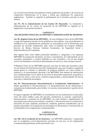 con recursos provenientes del gobierno central, gobiernos seccionales y de recursos de
cooperación internacional, en el plazo y forma que establezcan los respectivos
reglamentos. También se regulará la participación de la iniciativa privada en esta
materia.

Art. 97.- De la Administración de los Centros De Desarrollo.- La instalación y
administración de los centros de desarrollo de las MIPYMES se regulará en el
reglamento a la presente normativa.

                          CAPITULO V
DEL REGISTRO ÚNICO DE LAS MIPYMES Y SIMPLIFICACIÓN DE TRÁMITES

Art. 98.- Registro Único de las MIPYMES.- Se crea el Registro Único de las MIPYMES
a cargo del organismo ejecutor de las políticas en esta materia, cuyo procedimiento se
establecerá en la reglamentación pertinente, en concordancia con la información que
proviene de diversas instituciones tales como el Instituto de Compras Públicas,
Servicio de Rentas Internas, Instituto Ecuatoriano de Seguridad Social y
Superintendencia de Compañías.

Este registro tiene como objeto primordial identificar y categorizar a las empresas
MIPYMES de producción de bienes, servicios o manufactura, de conformidad con los
conceptos, parámetros y criterios definidos en esta normativa, a fin de que tengan
acceso a los beneficios e incentivos determinados en esta Ley y otras normas conexas.

El Registro Único de las MIPYMES generará una base de datos que permitirá contar
con un sistema de información del sector íntegramente, para que el órgano competente
pueda ejercer la rectoría, la definición de políticas públicas, así como facilitar la
asistencia y el asesoramiento adecuado a las MIPYMES. Este sistema de información,
será complementado con la oferta de servicios de desarrollo empresarial, programas y
proyectos de apoyo a este sector, contactos empresariales y oportunidades de nuevos
mercados y desarrollo tecnológico.

Art. 99.- Desconcentración, Descentralización y Coordinación Administrativa.- El
Estado garantizará la desconcentración y la descentralización de las atribuciones y
competencias institucionales para facilitar la creación, funcionamiento y gestión de las
MIPYMES.

El órgano regulador de MIPYMES, en coordinación con las instituciones involucradas,
tanto del sector público como del privado, monitoreará la creación, organización,
funcionamiento y extinción de las MIPYMES, así como definirá e implementará los
mecanismos que reduzcan los trámites, requisitos, e información para la constitución y
desarrollo de estas unidades productivas, mediante gestiones simplificadas que se
puedan desarrollar con la aplicación de tecnologías de información y comunicación, de
conformidad con los reglamentos correspondientes.

                                   CAPITULO VI
                                DE LAS SANCIONES

Art. 100.- De la Gradación de las Sanciones.- Las MIPYMES calificadas y registradas
que no cumplieren con las disposiciones previstas en esta Ley, en los reglamentos
o normatividad pertinente, serán sancionados con:


                                                                                     40
 
