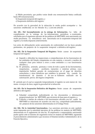 a) Multa pecuniaria, que podría variar desde una remuneración básica unificada
hasta 100 remuneraciones;
  b) Suspensión temporal del registro, y
  c) Suspensión definitiva del registro.

De acuerdo con la gravedad de la infracción la multa podrá acompañar a             las
sanciones establecidas en los literales b) y c) de este artículo.

Art. 101.- Del Incumplimiento en la entrega de Información.- La falta de
cumplimiento en la entrega de las informaciones periódicas u ocasionales,
solicitadas por el organismo ejecutor de las políticas de MIPYMES, será sancionada con
multa pecuniaria. La reincidencia será sancionada con la suspensión temporal del
registro y la multa impuesta anteriormente.

Los actos de defraudación serán sancionados de conformidad con las leyes penales
pertinentes, sin perjuicio de la suspensión temporal o definitiva del registro.

Art. 102.- De la Suspensión Temporal del Registro.- Serán causas de suspensión
temporal del registro:

   a) Impedir o dificultar las inspecciones o comprobaciones de los funcionarios de
      las entidades del Estado competentes en esta materia, o recurrir a medios de
      cualquier clase para inducir a error a estas entidades o a sus funcionarios
      oficiales; y,
   b) El préstamo, arriendo, permuta o venta de todo o parte de las herramientas,
      maquinarias,    equipos      auxiliares, repuestos o materias primas, cuya
      importación hubiere gozado de exoneraciones en el pago de derechos
      arancelarios y otros beneficios que establece la presente ley, cuando las
      transferencias de dominio o de uso se hubieren realizado sin la
      autorización previa del órgano competente.

El período por el cual se suspende temporalmente el registro no será menor de tres
meses ni mayor de doce, según la gravedad de la infracción

Art. 103.- De la Suspensión Definitiva del Registro.- Serán causas de suspensión
definitiva del registro:

   a) Falsedad comprobada judicialmente en los documentos o información
      proporcionada por las MIPYMES, que sirvieron de base para el registro, y,
   b) Cohecho o intento de cohecho a los funcionarios oficiales con los cuales las
      MIPYMES se relacionan de acuerdo con esta Ley, comprobado judicialmente,
      sin perjuicio de las sanciones determinadas en el Código Penal.

Art. 104.- De la Autoridad Sancionadora.- Las sanciones previstas en este capítulo
serán impuestas por la autoridad ejecutora de las políticas en materia de MIPYMES,
determinada en el reglamento de esta ley. El empresario o emprendedor sancionado
podrá apelar ante el máximo de organismo rector en materia de MIPYMES, siguiendo
el procedimiento administrativo que reconoce el Estatuto Jurídico Administrativo de la
Función Ejecutiva.



                                                                                   41
 