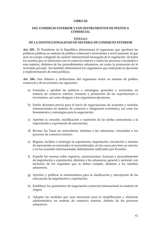 LIBRO III

        DEL COMERCIO EXTERIOR Y LOS INSTRUMENTOS DE POLÍTICA
                            COMERCIAL

                            TITULO I
    DE LA INSTITUCIONALIDAD EN MATERIA DE COMERCIO EXTERIOR

Art. 105.- El Presidente de la República determinará el organismo que aprobará las
políticas públicas en materia de política comercial e inversiones a nivel nacional, el que
será un cuerpo colegiado de carácter intersectorial encargado de la regulación de todos
los asuntos que se relacionen con el comercio exterior y todos los procesos vinculados a
esta materia, distintos de los procedimientos aduaneros, así como la promoción de la
inversión privada. Así también determinará los organismos que realizarán la ejecución
e implementación de estas políticas.

Art. 106.- Son deberes y atribuciones del organismo rector en materia de política
comercial y de inversiones, las siguientes:

   a) Formular y aprobar las políticas y estrategias, generales y sectoriales, en
      materia de comercio exterior, fomento y promoción de las exportaciones e
      inversiones, así como designar a los organismos ejecutores;

   b) Emitir dictamen previo para el inicio de negociaciones de acuerdos y tratados
      internacionales en materia de comercio e integración económica; así como los
      lineamientos y estrategias para la negociación;

   c) Aprobar la creación, modificación o supresión de las tarifas arancelarias a la
      importación y exportación de mercancías;

   d) Revisar las Tasas no arancelarias, distintas a las aduaneras, vinculadas a los
      procesos de comercio exterior;

   e) Regular, facilitar o restringir la exportación, importación, circulación y tránsito
      de mercancías no nacionales ni nacionalizadas, en los casos previstos en esta ley
      y en los acuerdos internacionales debidamente ratificados por Ecuador;

   f) Expedir las normas sobre registros, autorizaciones, licencias y procedimientos
      de importación y exportación, distintos a los aduaneros, general y sectorial, con
      inclusión de los requisitos que se deben cumplir, distintos a los trámites
      aduaneros;

   g) Aprobar y publicar la nomenclatura para la clasificación y descripción de las
      mercancías de importación y exportación;

   h) Establecer los parámetros de negociación comercial internacional en materia de
      origen;

   i)   Adoptar las medidas que sean necesarias para la simplificación y eficiencia
        administrativa en materia de comercio exterior, distinta de los procesos
        aduaneros;


                                                                                       42
 