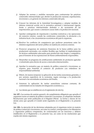 j)   Adoptar las normas y medidas necesarias para contrarrestar las prácticas
        comerciales internacionales que afecten la producción nacional, exportaciones,
        inversiones o, en general, los intereses comerciales del país;

   k) Conocer los informes de la Autoridad Investigadora y adoptar medidas de
      defensa comercial acorde con la normativa nacional e internacional vigente,
      frente a prácticas internacionales desleales o de incremento de las
      importaciones, que causen o amenacen causar daño a la producción nacional;

   l)   Aprobar contingentes de importación o medidas restrictivas a las operaciones
        de comercio exterior, cuando las condiciones comerciales, la afectación a la
        industria local, o las circunstancias económicas del país lo requieran;

   m) Resolver los conflictos de competencia que pudieran presentarse entre los
      distintos organismos del sector público en materia de comercio exterior;

   n) Promover programas de asistencia financiera de la banca pública para los
      productores nacionales, con créditos flexibles que faciliten la implementación
      de técnicas ambientales adecuadas para producción más limpia y competitiva,
      para el fomento de las exportaciones de bienes ambientalmente responsables;

   o) Desarrollar un programa de certificaciones ambientales de productos agrícolas
      e industriales para efectos de acceso a mercados internacionales;

   p) Aprobar la normativa que, en materia de política comercial e inversiones, se
      requiera para fomentar el comercio de productos con estándares de
      responsabilidad ambiental;

   q) Diferir, de manera temporal, la aplicación de las tarifas arancelarias generales, o
      por sectores específicos de la economía, según convenga a la producción
      nacional o las necesidades económicas del Estado;

   r) Autorizar la aplicación de tarifas arancelarias externas comunes, de
      conformidad con los tratados de integración económica; y,

   s) Las demás que se establezcan en el reglamento de esta ley.

Art. 107.- Las normas de carácter general y de cumplimiento obligatorio que apruebe el
organismo rector en materia de política comercial e inversiones, se adoptarán mediante
Resoluciones que serán publicadas en el Registro Oficial. La forma y efectos de los
demás actos que apruebe el Comité serán regulados en el Reglamento a la presente
Ley.

Art. 108.- La ejecución de las decisiones adoptadas por el organismo rector en materia
de política comercial e inversiones, así como su control, corresponderá a los Ministerios
y organismos públicos competentes, de conformidad con las funciones y deberes
establecidos en el Reglamento a la presente Ley, así como en las resoluciones que
expida este mismo organismo.




                                                                                      43
 