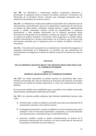 Art. 109.- Los Ministerios e instituciones públicas competentes elaborarán y
presentarán al organismo rector en materia de política comercial e inversiones, por
intermedio de la Secretaría Técnica, informes que contengan propuestas para la
adopción de las políticas de comercio exterior.

Art. 110.- Los Ministerios e instituciones públicas responsables de la administración de
autorizaciones o procedimientos previos a la importación o exportación de mercancías,
en materia de salud pública, ambiental, sanidad animal y vegetal, reglamentación
técnica y calidad, patrimonio cultural, control de estupefacientes y sustancias
psicotrópicas, y otras medidas relacionadas con el comercio, ejecutarán dichas
funciones de conformidad con las políticas y normas que adopte el organismo rector
en materia de política comercial e inversiones. Estos organismos no podrán aplicar
medidas administrativas o técnicas relacionadas con el comercio, que no hayan sido
previamente aprobadas por el organismo rector en materia de política comercial e
inversiones.

Art. 111.- A los efectos de la presente Ley se entenderá por Autoridad Investigadora, el
organismo determinado en el Reglamento a la presente Ley, que administrará los
procedimientos investigativos en materia de defensa comercial en materia de comercio
exterior.


                                      TITULO II

 DE LAS MEDIDAS ARANCELARIAS Y NO ARANCELARIAS PARA REGULAR
                     EL COMERCIO EXTERIOR

                            CAPÍTULO I
             MEDIDAS ARANCELARIAS AL COMERCIO EXTERIOR

Art. 112.- Las tarifas arancelarias se podrán expresar en mecanismos tales como:
términos porcentuales del valor en aduana de la mercancía (ad-valorem), en términos
monetarios por unidad de medida (específicos), o como una combinación de ambos
(mixtos).

Se reconocerán también otras modalidades que se acuerden en los tratados comerciales
internacionales, debidamente ratificados por Ecuador.

Art. 113.- Los aranceles podrán adoptarse bajo distintas modalidades técnicas, tales
como:

   a) Aranceles fijos, cuando se establezca una tarifa única para una subpartida de la
      nomenclatura aduanera y de comercio exterior;

   b) Contingentes arancelarios, cuando se establezca un nivel arancelario para cierta
      cantidad o valor de mercancías importadas o exportadas, y una tarifa diferente
      a las importaciones o exportaciones que excedan dicho monto;

   c) Aranceles variables, cuando se ajusten automáticamente en función de la
      fluctuación internacional de los precios o de otras condiciones de mercado de
      los productos controlados por este sistema; y,


                                                                                     44
 