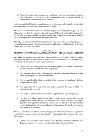 d) Aranceles estacionales, cuando se establezcan niveles arancelarios distintos
      para diferentes períodos del año, relacionados con la estacionalidad de
      producción o comercialización de un bien.

Se reconocerán también otras modalidades que se acuerden en los tratados comerciales
internacionales, debidamente ratificados por Ecuador.

Art. 114.- Los aranceles nacionales deberán respetar los compromisos que Ecuador
adquiera en los distintos tratados internacionales debidamente ratificados, sin perjuicio
del derecho a aplicar medidas de salvaguardia o de defensa comercial a que hubiere
lugar, que superen las tarifas arancelarias establecidas.

Art. 115.- Las tarifas arancelarias se establecerán para cada una de las subpartidas de la
nomenclatura aduanera y de comercio exterior, debiendo ser publicadas en el Registro
Oficial para su debida aplicación.

                        CAPÍTULO II
MEDIDAS NO ARANCELARIAS DE REGULACIÓN DEL COMERCIO EXTERIOR

Art. 116.- En materia de garantías constitucionales, el Gobierno Nacional podrá
establecer medidas de regulación o restricción no arancelaria, a la importación y
exportación de mercancías, en los siguientes casos:

   a) Cuando sea necesario para garantizar el ejercicio de un derecho fundamental
       reconocido por la Constitución de la República;

   b) Para dar cumplimiento a lo dispuesto en tratados o convenios internacionales
       de los que sea parte el Estado ecuatoriano;

   c) Para proteger la vida, salud, seguridad de las personas, la moralidad pública y
       la seguridad nacional;

   d) Para garantizar la preservación del medio ambiente, la biodiversidad y la
       sanidad animal y vegetal;

   e) Para evitar el tráfico ilícito de sustancias estupefacientes y psicotrópicas; y,

   f) Para lograr la observancia de las leyes y reglamentos, compatibles con los
       compromisos internacionales, en materias tales como controles aduaneros,
       derechos de propiedad intelectual, defensa de los derechos del consumidor,
       control de la calidad o la comercialización de productos destinados al comercio
       internacional, entre otras.

Art. 117.- En materia de defensa comercial se podrán establecer medidas de regulación
y restricción no arancelaria, a la importación y exportación de mercancías, en casos
tales como:

   a) Cuando sea necesario aplicar medidas de defensa comercial conforme a lo
      dispuesto en esta Ley y en los acuerdos comerciales internacionales;



                                                                                         45
 