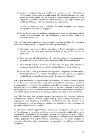 b) Cuando se requiera imponer medidas de respuesta a las restricciones a
      exportaciones ecuatorianas, aplicadas unilateral e injustificadamente por otros
      países, de conformidad con las normas y procedimientos previstos en los
      respectivos acuerdos comerciales internacionales y las disposiciones que
      establezca el Órgano rector en materia de comercio exterior;

   c) Cuando se requieran aplicar medidas de modo temporal para corregir
      desequilibrios en la balanza de pagos; y,

   d) En los demás casos que establezca el organismo rector en materia de política
      comercial e inversiones por ser conveniente a las políticas comercial y
      económica de Ecuador.

Art. 118.- Además de los casos previstos, se podrán establecer medidas de regulación y
restricción no arancelarias a la exportación en los siguientes casos:

   a) Para evitar escasez de productos alimenticios o de otros productos esenciales
      para el país, así como para controlar el ajuste de precios de este tipo de
      productos;

   b) Para asegurar el abastecimiento de materias primas a los productores
      nacionales, en ejecución de un plan gubernamental de desarrollo industrial;

   c) Para proteger recursos naturales no renovables del país; para proteger el
      patrimonio nacional de valor cultural, artístico, histórico o arqueológico; y,

   d) En los demás casos que establezca el organismo competente en esta materia,
      por ser conveniente a las políticas comercial y económica de Ecuador, según lo
      establecido en los acuerdos internacionales debidamente ratificados.

Art. 119.- Corresponderá al organismo rector en materia de política comercial definir
los productos que estarán sujetos a restricciones y medidas no arancelarias aplicables a
la importación y exportación. De igual manera, establecerá los documentos de control
exigibles para las operaciones de comercio exterior; así como ordenará la publicación
en el Registro Oficial de las nóminas de productos sujetos a restricciones o medidas no
arancelarias aplicables al comercio exterior, y los plazos de vigencia de estas medidas.

Art. 120.- Las tasas que se exijan para el otorgamiento de permisos, registros,
autorizaciones, licencias, análisis, inspecciones y otros trámites aplicables a la
importación y exportación de mercancías, o en conexión con ellas, distintos a los
procedimientos y servicios aduaneros regulares, se limitarán al costo aproximado de
los servicios efectivamente prestados.

De esta manera, sólo se exigirán las tasas mencionadas en el párrafo anterior, así como
las formalidades y requisitos aplicables a los procedimientos relacionados con la
importación y exportación de mercancías, a partir de su aprobación por el Órgano
rector en materia de comercio exterior, mediante el correspondiente instrumento
jurídico publicado en el Registro Oficial. Las formalidades y requisitos exigibles en
estos procedimientos serán estrictamente los necesarios para alcanzar el objetivo
perseguido.



                                                                                     46
 