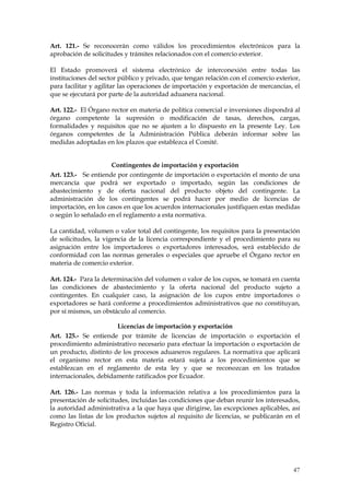 Art. 121.- Se reconocerán como válidos los procedimientos electrónicos para la
aprobación de solicitudes y trámites relacionados con el comercio exterior.

El Estado promoverá el sistema electrónico de interconexión entre todas las
instituciones del sector público y privado, que tengan relación con el comercio exterior,
para facilitar y agilitar las operaciones de importación y exportación de mercancías, el
que se ejecutará por parte de la autoridad aduanera nacional.

Art. 122.- El Órgano rector en materia de política comercial e inversiones dispondrá al
órgano competente la supresión o modificación de tasas, derechos, cargas,
formalidades y requisitos que no se ajusten a lo dispuesto en la presente Ley. Los
órganos competentes de la Administración Pública deberán informar sobre las
medidas adoptadas en los plazos que establezca el Comité.


                      Contingentes de importación y exportación
Art. 123.- Se entiende por contingente de importación o exportación el monto de una
mercancía que podrá ser exportado o importado, según las condiciones de
abastecimiento y de oferta nacional del producto objeto del contingente. La
administración de los contingentes se podrá hacer por medio de licencias de
importación, en los casos en que los acuerdos internacionales justifiquen estas medidas
o según lo señalado en el reglamento a esta normativa.

La cantidad, volumen o valor total del contingente, los requisitos para la presentación
de solicitudes, la vigencia de la licencia correspondiente y el procedimiento para su
asignación entre los importadores o exportadores interesados, será establecido de
conformidad con las normas generales o especiales que apruebe el Órgano rector en
materia de comercio exterior.

Art. 124.- Para la determinación del volumen o valor de los cupos, se tomará en cuenta
las condiciones de abastecimiento y la oferta nacional del producto sujeto a
contingentes. En cualquier caso, la asignación de los cupos entre importadores o
exportadores se hará conforme a procedimientos administrativos que no constituyan,
por sí mismos, un obstáculo al comercio.

                       Licencias de importación y exportación
Art. 125.- Se entiende por trámite de licencias de importación o exportación el
procedimiento administrativo necesario para efectuar la importación o exportación de
un producto, distinto de los procesos aduaneros regulares. La normativa que aplicará
el organismo rector en esta materia estará sujeta a los procedimientos que se
establezcan en el reglamento de esta ley y que se reconozcan en los tratados
internacionales, debidamente ratificados por Ecuador.

Art. 126.- Las normas y toda la información relativa a los procedimientos para la
presentación de solicitudes, incluidas las condiciones que deban reunir los interesados,
la autoridad administrativa a la que haya que dirigirse, las excepciones aplicables, así
como las listas de los productos sujetos al requisito de licencias, se publicarán en el
Registro Oficial.




                                                                                      47
 
