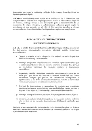 importadas, incluyendo la verificación en fábrica de los procesos de producción de los
bienes importados al país.

Art. 134.- Cuando existan dudas acerca de la autenticidad de la certificación, del
cumplimiento de las normas de origen aplicables o cuando el certificado de origen no
se presente, contenga errores, o esté incompleto, para la nacionalización de las
mercancías de origen extranjero, la Administración Aduanera podrá aceptar la
constitución de una garantía por el valor de los aranceles, derechos y tributos
correspondientes, de conformidad con las disposiciones reglamentarias aplicables.


                                     TITULO III

                  DE LAS MEDIDAS DE DEFENSA COMERCIAL

                          DISPOSICIONES GENERALES

Art. 135.- El Estado, de conformidad con lo establecido en la presente Ley, así como en
los instrumentos internacionales respectivos, adoptará medidas comerciales
apropiadas para:

   a) Prevenir o remediar el daño a la producción nacional, derivado de prácticas
      desleales de dumping y subvenciones;

   b) Restringir o regular las importaciones que aumenten significativamente, y que
      se realicen en condiciones tales que causen o amenazan causar un daño grave, a
      los productores nacionales de productos similares o directamente
      competidores;

   e) Responder a medidas comerciales, monetarias o financieras adoptadas por un
      tercer país, que afecten los derechos e intereses comerciales del Estado
      ecuatoriano, siempre que puedan ser consideradas incompatibles o
      injustificadas a la luz de los acuerdos internacionales, o anulen o menoscaben
      ventajas derivadas de un acuerdo comercial internacional;

   f) Restringir las importaciones o exportaciones de productos por necesidades
      económicas sociales de abastecimiento local, estabilidad de precios internos, o
      de protección a la producción nacional y a los consumidores nacionales;

   g) Restringir las importaciones de productos para proteger la balanza de pagos; y,

   h) Contrarrestar cualquier afectación negativa a la producción nacional conforme
      a lo previsto en los convenios internacionales debidamente ratificados por
      Ecuador.

Mediante acuerdos comerciales internacionales podrá limitarse la aplicación de estas
medidas o establecerse otros mecanismos específicos de defensa comercial, por origen
o procedencia de las mercancías.




                                                                                    49
 
