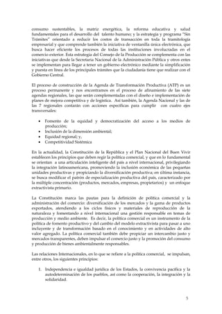 consumo sustentables, la matriz energética, la reforma educativa y salud
fundamentales para el desarrollo del talento humano; y la estrategia y programa “Sin
Trámites” orientado a reducir los costos de transacción en toda la tramitología
empresarial y que comprende también la iniciativa de ventanilla única electrónica, que
busca hacer eficiente los procesos de todas las instituciones involucradas en el
comercio exterior. Esta estrategia del Consejo de la Producción se complementa con las
iniciativas que desde la Secretaria Nacional de la Administración Pública y otros entes
se implementan para llegar a tener un gobierno electrónico mediante la simplificación
y puesta en línea de los principales trámites que la ciudadanía tiene que realizar con el
Gobierno Central.

El proceso de construcción de la Agenda de Transformación Productiva (ATP) es un
proceso permanente y nos encontramos en el proceso de afinamiento de las siete
agendas regionales, las que serán complementadas con el diseño e implementación de
planes de mejora competitiva y de logística. Así también, la Agenda Nacional y las de
las 7 regionales contarán con acciones específicas para cumplir con cuatro ejes
transversales:

       Fomento de la equidad y democratización del acceso a los medios de
       producción;
       Inclusión de la dimensión ambiental;
       Equidad regional; y,
       Competitividad Sistémica

En la actualidad, la Constitución de la República y el Plan Nacional del Buen Vivir
establecen los principios que deben regir la política comercial, y que en lo fundamental
se orientan a una articulación inteligente del país a nivel internacional, privilegiando
la integración latinoamericana, promoviendo la inclusión económica de las pequeñas
unidades productivas y propiciando la diversificación productiva; en última instancia,
se busca modificar el patrón de especialización productiva del país, caracterizado por
la múltiple concentración (productos, mercados, empresas, propietarios) y un enfoque
extractivista primario.

La Constitución marca las pautas para la definición de política comercial y la
administración del comercio: diversificación de los mercados y la gama de productos
exportados, atendiendo a los ciclos físicos y materiales de reproducción de la
naturaleza y fomentando a nivel internacional una gestión responsable en temas de
producción y medio ambiente. Es decir, la política comercial es un instrumento de la
política de fomento productivo y del cambio del modelo extractivista para pasar a uno
incluyente y de transformación basado en el conocimiento y en actividades de alto
valor agregado. La política comercial también debe propiciar un intercambio justo y
mercados transparentes, deben impulsar el comercio justo y la promoción del consumo
y producción de bienes ambientalmente responsables.

Las relaciones Internacionales, en lo que se refiere a la política comercial, se impulsan,
entre otros, los siguientes principios:

   1. Independencia e igualdad jurídica de los Estados, la convivencia pacífica y la
      autodeterminación de los pueblos, así como la cooperación, la integración y la
      solidaridad.



                                                                                       5
 