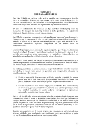 CAPÍTULO I
                            MEDIDAS ANTIDUMPING

Art. 136.- El Gobierno nacional podrá aplicar medidas para contrarrestar o impedir
importaciones objeto de dumping, que causen daño a una rama de la producción
nacional, de conformidad con las disposiciones de la presente Ley, y con la normativa
internacional aplicable, así como las disposiciones reglamentarias internas.

En caso de determinarse la necesidad de fijar derechos antidumping, éstos no
excederán del margen de dumping relativo a dicho producto. El reglamento
establecerá el procedimiento a seguir en esta materia.

Art. 137.- En general, un producto importado es objeto de "dumping" cuando su precio
de exportación es menor que el valor normal con el que se comercializa un producto
idéntico o similar, en el mercado interno del país de origen o de exportación, en
condiciones comerciales regulares, comparados en un mismo nivel de
comercialización.

Se entiende por operaciones comerciales regulares aquellas que reflejen condiciones de
mercado en el país de origen y que se hayan realizado habitualmente, o dentro de un
período representativo, entre compradores y vendedores independientes, no
vinculados, sobre el producto idéntico o similar sujeto a dumping.

Art. 138.- El “valor normal” de los productos exportados al territorio ecuatoriano es el
precio comparable de un producto idéntico o similar, que se destine al mercado interno
del país de origen, en el curso de operaciones comerciales normales.

Sin embargo, cuando no se realicen ventas de un producto idéntico o similar en el país
exportador, o cuando tales ventas no permitan una comparación adecuada, se
considerará como valor normal:

   a) El precio comparable de una mercancía idéntica o similar exportada del país de
      origen a un tercer país, en el curso de operaciones comerciales normales. Este
      precio deberá ser el más alto, siempre que sea un precio representativo; o,

   b) El valor reconstruido en el país de origen, que se obtendrá de la suma del costo
      de producción, gastos administrativos, de venta y de carácter general, así como
      una utilidad razonable, los cuales deberán corresponder a operaciones
      comerciales normales en el país de origen.

Para el cálculo del valor normal, podrán excluirse las ventas en el país de origen o de
exportación a un tercer país si la Autoridad Investigadora determina que dichas ventas
reflejan pérdidas sostenidas. Se considerará como tales a las transacciones cuyos
precios no permitan cubrir los costos de producción y los gastos generales incurridos
en el curso de operaciones comerciales normales en un período razonable, el cual
puede ser más amplio que el período de investigación.

Cuando las operaciones en el país de origen o de exportación a un tercer país que
generen utilidades sean insuficientes para calificarlas como representativas, el valor
normal deberá establecerse conforme al valor reconstruido.



                                                                                     50
 