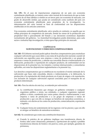 Art. 139.- En el caso de importaciones originarias de un país con economía
centralmente planificada, se tomará como valor normal de la mercancía de que se trate
el precio de un bien idéntico o similar en un tercer país con economía de mercado, con
grado de desarrollo similar, que pueda ser considerado como sustituto del país con
economía centralmente planificada para propósitos de la investigación. La
determinación del valor normal se hará de conformidad con las disposiciones
establecidas en los artículos anteriores.

Una economía centralmente planificada, salvo prueba en contrario, es aquella que no
refleja principios de competencia de mercado, donde las ramas de la producción son
propiedad total o parcialmente del Estado y sus decisiones económicas dependen
normalmente del gobierno. La Autoridad Investigadora podrá determinar, para cada
sector o industria bajo investigación, si ésta opera bajo principios de mercado.


                              CAPÍTULO II
               SUBVENCIONES Y DERECHOS COMPENSATORIOS

Art. 140.- El Gobierno nacional podrá aplicar derechos compensatorios para neutralizar
cualquier subvención que cause daño a una rama de la producción nacional, cuando tal
subvención sea específica para una empresa o rama de producción o un grupo de
empresas o ramas de producción, y además sea concedida directa o indirectamente a la
fabricación, producción o exportación de cualquier producto, de conformidad con las
disposiciones de la presente Ley, los tratados y normas internacionales y comunitarias
aplicables, así como las disposiciones reglamentarias a la presente Ley.

Los derechos compensatorios que se establezcan no excederán el monto estimado de la
subvención que haya sido concedida, directa o indirectamente, a la fabricación, la
producción o la exportación del citado producto en el país de origen o de exportación,
con inclusión de cualquier subvención especial concedida para el transporte de un
producto determinado.

Art. 141.- Para los efectos de esta Ley, se entiende por subvención:

   a) La contribución financiera que otorgue un gobierno extranjero o cualquier
      organismo público o mixto, sus entidades, o cualquier organismo regional,
      público o mixto, constituido por varios países, directa o indirectamente, a una
      empresa o rama de producción o a un grupo de empresas o ramas de
      producción y que con ello se otorgue un beneficio de naturaleza económica, o
      estímulo, con efectos en los costos de producción, comercialización, exportación
      o logística;

   b) Cualquier forma de sostenimiento de los ingresos o de los precios y que con ello
      se otorgue un beneficio de naturaleza económica.

Art 142.- Se considerará que existe una contribución financiera:

   a) Cuando la práctica de un gobierno implique una transferencia directa de
      fondos, tales como: donaciones, préstamos y aportaciones de capital; o posibles
      transferencias directas de fondos o de pasivos, como, por ejemplo, garantías de
      préstamos;


                                                                                   51
 