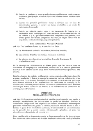 b) Cuando se condonen o no se recauden ingresos públicos que en otro caso se
      percibirían, por ejemplo, incentivos tales como exoneraciones o bonificaciones
      fiscales;

   c) Cuando un gobierno proporcione bienes o servicios que no sean de
      infraestructura general, o compre los bienes producidos a un precio de
      sustentación de mercado;

   d) Cuando un gobierno realice pagos a un mecanismo de financiación, o
      encomiende a una entidad privada una o varias de las funciones descritas en
      los literales a) y b), que normalmente sería competencia del gobierno, o le
      ordene que las lleve a cabo, y la práctica no difiera, en ningún sentido real, de
      las prácticas normalmente seguidas por los gobiernos.

                        Daño a una Rama de Producción Nacional
Art. 143.- Para los efectos de esta Ley se entenderá por daño:

   a) Un daño material causado a una rama de producción nacional;

   b) Una amenaza de daño a una rama de producción nacional; o

   c) Un retraso o impedimento en la creación o desarrollo de una rama de
      producción nacional.

En la investigación administrativa se deberá probar que las importaciones en
condiciones de dumping o de subvenciones, causan daño a la rama de producción
nacional, en los términos de esta Ley y de las normas internacionales aplicables a esta
materia.

Para la aplicación de medidas antidumping o compensatorias, deberá acreditarse la
relación causal entre el daño a la rama de la producción nacional y el dumping o las
subvenciones. La Autoridad Investigadora considerará otros factores de que tenga
conocimiento, distintos a las importaciones en condiciones de dumping o de
subvenciones, los cuales pudieran afectar a la rama de producción nacional. El efecto
causado por dichos factores no se atribuirá a las importaciones en condiciones de
dumping o de subvenciones.

                               CAPÍTULO III
                         MEDIDAS DE SALVAGUARDIA

Art. 144.- El Gobierno nacional podrá aplicar medidas de salvaguardia para regular o
restringir temporalmente las importaciones de productos idénticos, similares o
directamente competidores a los de producción nacional, en la medida necesaria para
prevenir o remediar el daño grave a la rama de producción nacional de que se trate y
facilitar el ajuste de los productores nacionales, de conformidad con las disposiciones
de la presente Ley y demás normas internacionales aplicables, así como las
disposiciones reglamentarias a la presente Ley.

Estas medidas sólo se impondrán cuando se haya constatado que las importaciones
han aumentado en tal cantidad, en términos absolutos o en relación con la producción


                                                                                    52
 