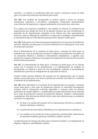 nacional, y se realizan en condiciones tales que causan o amenazan causar un daño
grave a la rama de producción nacional de que se trate.

Art. 145.- Las medidas de salvaguardia se podrán aplicar a través de recargos
arancelarios, específicos o ad-valorem, contingentes, restricciones administrativas
como licencias de importación o alguna combinación de los anteriores, entre otras.

Si se utiliza una restricción cuantitativa, esta medida no reducirá la cantidad de las
importaciones por debajo del nivel de un período reciente, que será normalmente el
promedio de las importaciones realizadas en los últimos tres años representativos
sobre los cuales se disponga de estadísticas; a menos que se justifique razonablemente
la necesidad de fijar un nivel diferente para prevenir o reparar el daño grave.

Art. 146.- Daño grave es el menoscabo general significativo de una rama de producción
nacional. Amenaza de daño grave es la clara inminencia de un daño grave a una rama
de producción nacional.

Para la determinación de la existencia de daño grave o amenaza de daño grave se
entenderá por rama de producción nacional el conjunto de productores nacionales de
las mercancías idénticas o similares o directamente competidoras, o aquéllos cuya
producción conjunta constituyan una proporción importante de la producción nacional
total de dichas mercancías.

Art. 147.- La determinación de daño grave o amenaza de daño grave, de su relación
causal con el aumento de las importaciones y el establecimiento de medidas de
salvaguardia, se realizará a través de una investigación conforme al procedimiento
administrativo previsto en el Reglamento de aplicación de esta ley.

Cuando existan factores distintos del aumento de las importaciones, que al mismo
tiempo causen daño grave a la rama de producción nacional, este daño no se atribuirá
al aumento de las importaciones.

Art. 148.- Para determinar si el aumento de las importaciones ha causado o amenaza
causar daño grave a una rama de producción nacional, la Autoridad Investigadora
recabará toda la información relevante disponible y evaluará todos los factores
pertinentes de carácter objetivo y cuantificables que estén relacionados con la situación
de la rama de producción nacional de productos idénticos, similares o directamente
competidores. Esta información deberá incluir, entre otros elementos que se consideren
necesarios, los siguientes:

   a) El ritmo y la cuantía del aumento de las importaciones del bien en cuestión en
      términos absolutos o relativos;

   b) La parte del mercado interno absorbida por las importaciones en aumento; y,

   c) Los cambios en los niveles de ventas, producción, productividad, utilización de
      la capacidad instalada, ganancias o pérdidas, empleo y precios.

La determinación de amenaza de daño grave se basará en hechos y no simplemente en
alegatos, conjeturas o posibilidades remotas.



                                                                                      53
 