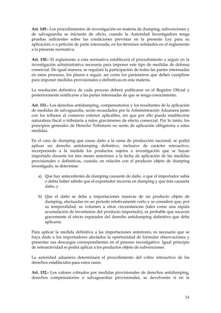 Art. 149.- Los procedimientos de investigación en materia de dumping, subvenciones y
de salvaguardia se iniciarán de oficio, cuando la Autoridad Investigadora tenga
pruebas suficientes sobre las condiciones previstas en la presente Ley para su
aplicación; o a petición de parte interesada, en los términos señalados en el reglamento
a la presente normativa.

Art. 150.- El reglamento a esta normativa establecerá el procedimiento a seguir en la
investigación administrativa necesaria para imponer este tipo de medidas de defensa
comercial. De igual manera, se regulará la participación de todas las partes interesadas
en estos procesos, los plazos a seguir, así como los parámetros que deben cumplirse
para imponer medidas provisionales o definitivas en esta materia.

La resolución definitiva de cada proceso deberá publicarse en el Registro Oficial y
posteriormente notificarse a las partes interesadas de que se tenga conocimiento.

Art. 151.- Los derechos antidumping, compensatorios y los resultantes de la aplicación
de medidas de salvaguardia, serán recaudados por la Administración Aduanera junto
con los tributos al comercio exterior aplicables, sin que por ello pueda establecerse
naturaleza fiscal o tributaria a éstos gravámenes de efecto comercial. Por lo tanto, los
principios generales de Derecho Tributario no serán de aplicación obligatoria a estas
medidas.

En el caso de dumping que cause daño a la rama de producción nacional, se podrá
aplicar un derecho antidumping definitivo, inclusive de carácter retroactivo,
incorporando a la medida los productos sujetos a investigación que se hayan
importado durante los tres meses anteriores a la fecha de aplicación de las medidas
provisionales o definitivas, cuando, en relación con el producto objeto de dumping
investigado, se determine:

   a) Que hay antecedentes de dumping causante de daño, o que el importador sabía
      o debía haber sabido que el exportador incurría en dumping y que ésta causaría
      daño, y

   b) Que el daño se deba a importaciones masivas de un producto objeto de
      dumping, efectuadas en un periodo relativamente corto y se considere que, por
      su temporalidad, su volumen u otras circunstancias (tales como una rápida
      acumulación de inventarios del producto importado), es probable que socaven
      gravemente el efecto reparador del derecho antidumping definitivo que deba
      aplicarse.

Para aplicar la medida definitiva a las importaciones anteriores, es necesario que se
haya dado a los importadores afectados la oportunidad de formular observaciones y
presentar sus descargos correspondientes en el proceso investigativo. Igual principio
de retroactividad se podrá aplicar a los productos objeto de subvenciones.

La autoridad aduanera determinará el procedimiento del cobro retroactivo de los
derechos establecidos para estos casos.

Art. 152.- Los valores cobrados por medidas provisionales de derechos antidumping,
derechos compensatorios o salvaguardias provisionales, se devolverán si en la



                                                                                     54
 