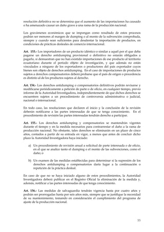 resolución definitiva no se determina que el aumento de las importaciones ha causado
o ha amenazado causar un daño grave a una rama de la producción nacional.

Los gravámenes económicos que se impongan como resultado de estos procesos
podrán ser menores al margen de dumping o al monto de la subvención comprobada,
siempre y cuando sean suficientes para desalentar la importación de productos, en
condiciones de prácticas desleales de comercio internacional.

Art. 153.- Los importadores de un producto idéntico o similar a aquél por el que deba
pagarse un derecho antidumping provisional o definitivo no estarán obligados a
pagarlo, si demuestran que no han existido importaciones de ese producto al territorio
ecuatoriano durante el período objeto de investigación, y que además no están
vinculados a ninguno de los exportadores o productores del país exportador cuyos
bienes son objeto de derechos antidumping. En el caso de importaciones de productos
sujetos a derechos compensatorios deberá probarse que el país de origen o procedencia
es distinto al de los productos sujetos al derecho.

Art. 154.- Los derechos antidumping o compensatorios definitivos podrán revisarse y
modificarse periódicamente a petición de parte o de oficio, en cualquier tiempo, previo
informe de la Autoridad Investigadora, independientemente de que dichos derechos se
encuentren sujetos a un procedimiento de controversia administrativa o judicial,
nacional o internacional.

En todo caso, las resoluciones que declaren el inicio y la conclusión de la revisión
deberán notificarse a las partes interesadas de que se tenga conocimiento. En el
procedimiento de revisión las partes interesadas tendrán derecho a participar.

Art. 155.- Los derechos antidumping y compensatorios se mantendrán vigentes
durante el tiempo y en la medida necesarios para contrarrestar el daño a la rama de
producción nacional. No obstante, tales derechos se eliminarán en un plazo de cinco
años, contados a partir de su entrada en vigor, a menos que antes de concluir dicho
plazo la Autoridad Investigadora haya iniciado:

   a) Un procedimiento de revisión anual a solicitud de parte interesada o de oficio,
      en el que se analice tanto el dumping o el monto de las subvenciones, como el
      daño; o

   b) Un examen de las medidas establecidas para determinar si la supresión de los
      derechos antidumping o compensatorios daría lugar a la continuación o
      repetición de la práctica desleal.

En caso de que no se haya iniciado alguno de estos procedimientos, la Autoridad
Investigadora deberá publicar en el Registro Oficial la eliminación de la medida y,
además, notificar a las partes interesadas de que tenga conocimiento.

Art. 156.- Las medidas de salvaguardia tendrán vigencia hasta por cuatro años y
podrán ser prorrogadas hasta por seis años más, siempre que se justifique la necesidad
de su mantenimiento, tomando en consideración el cumplimiento del programa de
ajuste de la producción nacional.




                                                                                    55
 