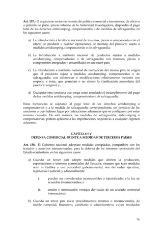 Art. 157.- El organismo rector en materia de política comercial e inversiones, de oficio o
a petición de parte, previo informe de la Autoridad Investigadora, dispondrá el pago
total de los derechos antidumping, compensatorios o de medidas de salvaguardia, en
los siguientes casos:

   a) La introducción a territorio nacional de insumos, piezas o componentes con el
      objeto de producir o realizar operaciones de montaje del producto sujeto a
      medidas antidumping, compensatorias o de salvaguardia;

   b) La introducción a territorio nacional de productos sujetos a medidas
      antidumping, compensatorias o de salvaguardia con insumos, piezas o
      componentes integrados o ensamblados en un tercer país;

   c) La introducción a territorio nacional de mercancías del mismo país de origen
      que el producto sujeto a medidas antidumping, compensatorias o de
      salvaguardia, con diferencias o modificaciones relativamente menores con
      respecto a éstas, que permitan o no alterar la clasificación arancelaria del
      producto original; y,

   d) Cualquier otra conducta que tenga como resultado el incumplimiento del pago
      de las medidas antidumping, compensatorias o de salvaguardia.

Estas mercancías se sujetaran al pago total de los derechos antidumping o
compensatorios o a la medida de salvaguardia correspondiente, sin perjuicio de las
sanciones a que hubiere lugar por infracciones aduaneras que se configuren por estas
mismas causales. De esta manera, las medidas de salvaguardia, antidumping o
compensatorias, podrán aplicarse a las importaciones respectivas a cualquier régimen
aduanero.


                          CAPÍTULO IV
      DEFENSA COMERCIAL FRENTE A MEDIDAS DE TERCEROS PAÍSES

Art. 158.- El Gobierno nacional adoptará medidas apropiadas, compatibles con los
tratados y acuerdos internacionales, para la defensa de los intereses comerciales del
Estado ecuatoriano, en los siguientes casos:

   a) Cuando un tercer país adopte medidas que afecten la producción,
      exportaciones o intereses comerciales del Ecuador, siempre que tales medidas
      sean atribuibles a una autoridad gubernamental, sea del orden ejecutivo,
      legislativo o judicial, y adicionalmente:

           i.      puedan ser consideradas incompatibles o injustificadas a la luz de
                   acuerdos internacionales; o

           ii.     anulen o menoscaben ventajas derivadas de un acuerdo comercial
                   internacional.

   b) Cuando un tercer país inicie procedimientos internos o internacionales, de
      índole comercial, financiero, cambiario o administrativo, cuyos resultados



                                                                                       56
 