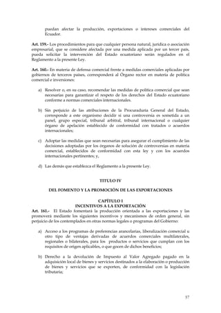 puedan afectar la producción, exportaciones o intereses comerciales del
       Ecuador.

Art. 159.- Los procedimientos para que cualquier persona natural, jurídica o asociación
empresarial, que se considere afectada por una medida aplicada por un tercer país,
pueda solicitar la intervención del Estado ecuatoriano serán regulados en el
Reglamento a la presente Ley.

Art. 160.- En materia de defensa comercial frente a medidas comerciales aplicadas por
gobiernos de terceros países, corresponderá al Órgano rector en materia de política
comercial e inversiones:

   a) Resolver o, en su caso, recomendar las medidas de política comercial que sean
      necesarias para garantizar el respeto de los derechos del Estado ecuatoriano
      conforme a normas comerciales internacionales.

   b) Sin perjuicio de las atribuciones de la Procuraduría General del Estado,
      corresponde a este organismo decidir si una controversia es sometida a un
      panel, grupo especial, tribunal arbitral, tribunal internacional o cualquier
      órgano de apelación establecido de conformidad con tratados o acuerdos
      internacionales;

   c) Adoptar las medidas que sean necesarias para asegurar el cumplimiento de las
      decisiones adoptadas por los órganos de solución de controversias en materia
      comercial, establecidos de conformidad con esta ley y con los acuerdos
      internacionales pertinentes; y,

   d) Las demás que establezca el Reglamento a la presente Ley.


                                     TITULO IV

         DEL FOMENTO Y LA PROMOCIÓN DE LAS EXPORTACIONES

                                     CAPÍTULO I
                        INCENTIVOS A LA EXPORTACIÓN
Art. 161.- El Estado fomentará la producción orientada a las exportaciones y las
promoverá mediante los siguientes incentivos y mecanismos de orden general, sin
perjuicio de los contemplados en otras normas legales o programas del Gobierno:

   a) Acceso a los programas de preferencias arancelarias, liberalización comercial u
      otro tipo de ventajas derivadas de acuerdos comerciales multilaterales,
      regionales o bilaterales, para los productos o servicios que cumplan con los
      requisitos de origen aplicables, o que gocen de dichos beneficios;

   b) Derecho a la devolución de Impuesto al Valor Agregado pagado en la
      adquisición local de bienes y servicios destinados a la elaboración o producción
      de bienes y servicios que se exporten, de conformidad con la legislación
      tributaria;




                                                                                    57
 