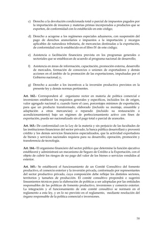c) Derecho a la devolución condicionada total o parcial de impuestos pagados por
      la importación de insumos y materias primas incorporados a productos que se
      exporten, de conformidad con lo establecido en este código;

   d) Derecho a acogerse a los regímenes especiales aduaneros, con suspensión del
      pago de derechos arancelarios e impuestos a la importación y recargos
      aplicables de naturaleza tributaria, de mercancías destinadas a la exportación,
      de conformidad con lo establecido en el libro IV de este código;

   e) Asistencia o facilitación financiera prevista en los programas generales o
      sectoriales que se establezcan de acuerdo al programa nacional de desarrollo;

   f) Asistencia en áreas de información, capacitación, promoción externa, desarrollo
      de mercados, formación de consorcios o uniones de exportadores y demás
      acciones en el ámbito de la promoción de las exportaciones, impulsadas por el
      Gobierno nacional; y,

   g) Derecho a acceder a los incentivos a la inversión productiva previstos en la
      presente ley y demás normas pertinentes.

Art. 162.- Corresponderá al organismo rector en materia de política comercial e
inversiones establecer los requisitos generales y específicos, incluidos los de origen,
valor agregado nacional o, cuando fuere el caso, porcentajes mínimos de exportación,
para que un producto transformado, elaborado (incluido su montaje, ensamble y
adaptación a otras mercancías) o reparado (incluido su restauración o
acondicionamiento) bajo un régimen de perfeccionamiento activo con fines de
exportación, pueda ser nacionalizado sin el pago total o parcial de aranceles.

Art. 163.- De conformidad con la Ley de la materia y sin perjuicio de las facultades de
las instituciones financieras del sector privado, la banca pública desarrollará y proveerá
crédito y los demás servicios financieros especializados, que la actividad exportadora
de bienes y servicios nacionales requiera para su desarrollo, operación, promoción y
transferencia de tecnología.

Art. 164.- El organismo financiero del sector público que determine la función ejecutiva
establecerá y administrará un mecanismo de Seguro de Crédito a la Exportación, con el
objeto de cubrir los riesgos de no pago del valor de los bienes o servicios vendidos al
exterior.

Art. 165.- Se establecerá el funcionamiento de un Comité Consultivo del fomento
productivo, el comercio exterior y la inversión privada, conformado por representantes
del sector productivo privado, cuya composición debe reflejar los distintos sectores,
territorios y tamaños de producción. El comité consultivo propondrá o sugerirá
lineamientos técnicos para la elaboración de políticas a ser adoptadas por las entidades
responsables de las políticas de fomento productivo, inversiones y comercio exterior.
La integración y el funcionamiento de este comité consultivo se normará en el
reglamento a esta ley, y en lo no previsto en el reglamento, mediante resolución del
órgano responsable de la política comercial e inversiones.




                                                                                       58
 
