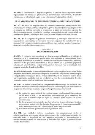Art. 166.- El Presidente de la República aprobará la creación de un organismo técnico
especializado en materia de promoción de exportaciones e inversiones, de carácter
público, que se estructurará según lo que establezca el reglamento a esta ley.

 DE LA NEGOCIACIÓN DE ACUERDOS COMERCIALES INTERNACIONALES

Art. 167.- El inicio de negociaciones de acuerdos comerciales internacionales será
autorizado por el Presidente de la República, previo dictamen técnico del órgano rector
en materia de política comercial e inversiones, a quien corresponderá aprobar las
directrices generales de negociación y evaluar su cumplimiento, de conformidad con
los objetivos, planes y estrategias de la política comercial y económica de Ecuador.

Art. 168.- En la adopción de políticas, lineamientos y estrategias relacionadas con
negociaciones comerciales, el Gobierno nacional asegurará la participación de la
sociedad civil e implementará mecanismos idóneos para recibir y analizar los aportes y
observaciones de los diferentes sectores.

                                  CAPÍTULO II
                              DEL COMERCIO JUSTO

Art. 169.- El comercio justo constituye un sistema comercial basado en el diálogo, la
transparencia y el respeto entre productores, intermediarios y consumidores; busca
una mayor equidad en el comercio, mejorar las condiciones comerciales, sociales y
laborales de los pequeños productores y de los actores de la economía popular y
solidaria, en un ambiente de respeto a los derechos humanos y de la naturaleza, para
asegurar un medio de vida sostenibles.

Art. 170.- Para fomentar el comercio justo el Estado podrá impulsar la asociación de los
pequeños productores, mantendrá campañas de consumo responsable dentro del país
e impulsará la construcción de una red de intermediación sin ánimo de lucro o de un
lucro razonable, acordado con los productores, para la comercialización de estos
productos tanto a nivel nacional como internacional.

Art. 171.- Las instituciones nacionales competentes deberán dirigir sus esfuerzos para
insertarse dentro de los mercados internacionales de comercio justo con el fin de buscar
la apertura del comercio exterior a los pequeños productores, para lo cual:

   a) La institución responsable de las certificaciones a nivel nacional elaborará una
      certificación acorde a los estándares internacionales para identificar los
      productos elaborados bajo las reglas de comercio justo reconocidas a nivel
      internacional;
   b) En los acuerdos internacionales que han referencia al comercio se procurará un
      compromiso mutuo entre los Estados de promover el “consumo responsable”
      entre los consumidores y el “comercio justo” entre los productores;
   c) Las demás acciones que sean necesarias para estos fines.

Art. 172.- Las entidades rectoras coordinarán con organizaciones civiles el
establecimiento de un mercado interno que promueva los productos provenientes del
comercio justo, e impulsará en sus acuerdos regionales e internacionales el
establecimiento de redes de distribución y mercados que acojan y promuevan este
sistema de comercio.


                                                                                     59
 