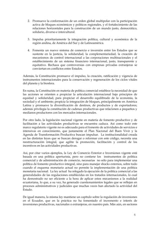 2. Promueve la conformación de un orden global multipolar con la participación
      activa de bloques económicos y políticos regionales, y el fortalecimiento de las
      relaciones horizontales para la construcción de un mundo justo, democrático,
      solidario, diverso e intercultural.

   3. Impulsa prioritariamente la integración política, cultural y económica de la
      región andina, de América del Sur y de Latinoamérica.

   4. Fomenta un nuevo sistema de comercio e inversión entre los Estados que se
      sustente en la justicia, la solidaridad, la complementariedad, la creación de
      mecanismos de control internacional a las corporaciones multinacionales y el
      establecimiento de un sistema financiero internacional, justo, transparente y
      equitativo. Rechaza que controversias con empresas privadas extranjeras se
      conviertan en conflictos entre Estados.

Además, la Constitución promueve el impulso, la creación, ratificación y vigencia de
instrumentos internacionales para la conservación y regeneración de los ciclos vitales
del planeta y la biosfera.

En suma, la Constitución en materia de política comercial establece la necesidad de que
las acciones se orienten a propiciar la articulación internacional bajo principios de
equidad y solidaridad, para propiciar el desarrollo equilibrado de la economía, la
sociedad y el ambiente; propicia la integración de bloques, principalmente en América
Latina y promueve la diversificación de destinos, de productos y de exportadores;
además privilegia la constitución de cadenas productivas que relacionen a pequeños y
medianos productores con los mercados internacionales.

Por otro lado, la legislación nacional vigente en materia de fomento productivo y de
facilitación a las actividades productivas se encuentra caduca. Así como todo este
marco regulatorio vigente no es adecuado para el fomento de actividades de servicios e
intensivas en conocimiento, que justamente el Plan Nacional del Buen Vivir y la
Agenda de Transformación Productiva buscan impulsar. La institucionalidad creada
en las distintas leyes que se buscan derogar o reformar con este código, necesita una
reestructuración integral, que agilite la promoción, facilitación y control de los
incentivos en las actividades productivas.

Así, por citar varios ejemplos, la Ley de Comercio Exterior e Inversiones vigente está
basada en una política aperturista, pero no contiene los instrumentos de política
comercial y de administración de comercio, necesarias no sólo para implementar una
política de fomento productivo integral, sino para manejar shocks externos, sobre todo
cuando el esquema monetario actual no permite la implementación de una política
monetaria nacional. La ley actual ha relegado la ejecución de la política comercial a las
generalidades de las regulaciones establecidas en los tratados internacionales, lo cual
ha demostrado no ser eficiente a la hora de aplicar estos mecanismos a la realidad
ecuatoriana, lo que, a su vez, ha generado cuestionamientos legales que se reflejan en
procesos administrativos y judiciales que muchas veces han afectado la actividad del
Estado.

De igual manera, la misma ley mantiene un capítulo sobre la regulación de inversiones
en el Ecuador, que en la práctica no ha fomentado el incremento e interés de
inversiones productivas, nacionales o extranjeras, en nuestro país. Más aún, en sectores


                                                                                      6
 