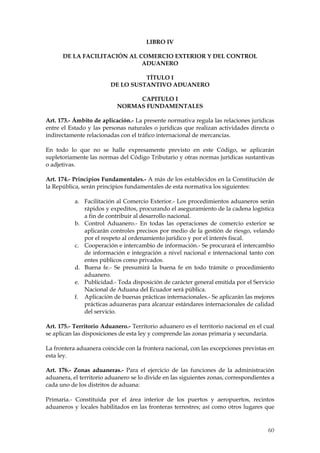 LIBRO IV

      DE LA FACILITACIÓN AL COMERCIO EXTERIOR Y DEL CONTROL
                             ADUANERO

                                   TÍTULO I
                         DE LO SUSTANTIVO ADUANERO

                                CAPITULO I
                           NORMAS FUNDAMENTALES

Art. 173.- Ámbito de aplicación.- La presente normativa regula las relaciones jurídicas
entre el Estado y las personas naturales o jurídicas que realizan actividades directa o
indirectamente relacionadas con el tráfico internacional de mercancías.

En todo lo que no se halle expresamente previsto en este Código, se aplicarán
supletoriamente las normas del Código Tributario y otras normas jurídicas sustantivas
o adjetivas.

Art. 174.- Principios Fundamentales.- A más de los establecidos en la Constitución de
la República, serán principios fundamentales de esta normativa los siguientes:

           a. Facilitación al Comercio Exterior.- Los procedimientos aduaneros serán
              rápidos y expeditos, procurando el aseguramiento de la cadena logística
              a fin de contribuir al desarrollo nacional.
           b. Control Aduanero.- En todas las operaciones de comercio exterior se
              aplicarán controles precisos por medio de la gestión de riesgo, velando
              por el respeto al ordenamiento jurídico y por el interés fiscal.
           c. Cooperación e intercambio de información.- Se procurará el intercambio
              de información e integración a nivel nacional e internacional tanto con
              entes públicos como privados.
           d. Buena fe.- Se presumirá la buena fe en todo trámite o procedimiento
              aduanero.
           e. Publicidad.- Toda disposición de carácter general emitida por el Servicio
              Nacional de Aduana del Ecuador será pública.
           f. Aplicación de buenas prácticas internacionales.- Se aplicarán las mejores
              prácticas aduaneras para alcanzar estándares internacionales de calidad
              del servicio.

Art. 175.- Territorio Aduanero.- Territorio aduanero es el territorio nacional en el cual
se aplican las disposiciones de esta ley y comprende las zonas primaria y secundaria.

La frontera aduanera coincide con la frontera nacional, con las excepciones previstas en
esta ley.

Art. 176.- Zonas aduaneras.- Para el ejercicio de las funciones de la administración
aduanera, el territorio aduanero se lo divide en las siguientes zonas, correspondientes a
cada uno de los distritos de aduana:

Primaria.- Constituida por el área interior de los puertos y aeropuertos, recintos
aduaneros y locales habilitados en las fronteras terrestres; así como otros lugares que


                                                                                      60
 