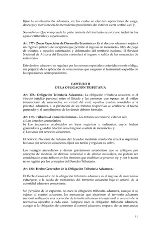 fijare la administración aduanera, en los cuales se efectúen operaciones de carga,
descarga y movilización de mercaderías procedentes del exterior o con destino a él; y,

Secundaria.- Que comprende la parte restante del territorio ecuatoriano incluidas las
aguas territoriales y espacio aéreo.

Art. 177.- Zonas Especiales de Desarrollo Económico.- Es el destino aduanero sujeto a
un régimen jurídico de excepción que permite el ingreso de mercancías, libre de pago
de tributos, a espacios autorizados y delimitados del territorio nacional. El Servicio
Nacional de Aduana del Ecuador controlará el ingreso y salida de las mercancías de
estas zonas.

Este destino aduanero se regulará por las normas especiales contenidas en este código,
sin perjuicio de la aplicación de otras normas que aseguren el tratamiento expedito de
las operaciones correspondientes.


                                 CAPITULO II
                        DE LA OBLIGACIÓN TRIBUTARIA

Art. 178.- Obligación Tributaria Aduanera.- La obligación tributaria aduanera es el
vínculo jurídico personal entre el Estado y las personas que operan en el tráfico
internacional de mercancías, en virtud del cual, aquellas quedan sometidas a la
potestad aduanera, a la prestación de los tributos respectivos al verificarse el hecho
generador y al cumplimiento de los demás deberes formales.

Art. 179.- Tributos al Comercio Exterior.- Los tributos al comercio exterior son:
a) Los derechos arancelarios;
b) Los impuestos establecidos en leyes orgánicas y ordinarias, cuyos hechos
generadores guarden relación con el ingreso o salida de mercancías; y,
c) Las tasas por servicios aduaneros.

El Servicio Nacional de Aduana del Ecuador mediante resolución creará o suprimirá
las tasas por servicios aduaneros, fijará sus tarifas y regulará su cobro.

Los recargos arancelarios y demás gravámenes económicos que se apliquen por
concepto de medidas de defensa comercial o de similar naturaleza, no podrán ser
considerados como tributos en los términos que establece la presente ley, y por lo tanto
no se regirán por los principios del Derecho Tributario.

Art. 180.- Hecho Generador de la Obligación Tributaria Aduanera.-

El Hecho Generador de la obligación tributaria aduanera es el ingreso de mercancías
extranjeras o la salida de mercancías del territorio aduanero bajo el control de la
autoridad aduanera competente.

Sin perjuicio de lo expuesto, no nace la obligación tributaria aduanera, aunque sí se
sujetan al control aduanero, las mercancías que atraviesen el territorio aduanero
nacional realizando una operación de tránsito aduanero internacional al amparo de la
normativa aplicable a cada caso. Tampoco nace la obligación tributaria aduanera,
aunque sí la obligación de someterse al control aduanero, respecto de las mercancías


                                                                                     61
 