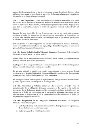 que arriben forzosamente, salvo que la persona que tenga el derecho de disponer sobre
dichas mercancías exprese mediante la respectiva declaración aduanera su intención de
ingresarlas al territorio aduanero nacional.

Art. 181.- Base imponible.- La base imponible de los derechos arancelarios es el valor
en aduana de las mercancías importadas. El valor en aduana de las mercancías será el
valor de transacción de las mismas, determinado según lo establezcan las disposiciones
que rijan la valoración aduanera. El costo del seguro no formará parte del valor en
aduana.

Cuando la base imponible de los derechos arancelarios no pueda determinarse,
conforme al valor de transacción de las mercancías importadas, se determinará de
acuerdo a los métodos secundarios de valoración previstos en las normas que regulen
el valor en aduana de mercancías.

Para el cálculo de la base imponible, los valores expresados en moneda extranjera,
serán convertidos a la moneda de uso legal, al tipo de cambio vigente a la fecha de la
presentación de la declaración aduanera.

Art. 182.- Sujetos de la Obligación Tributaria Aduanera.- Son sujetos de la obligación
tributaria: el sujeto activo y el sujeto pasivo.

Sujeto activo de la obligación tributaria aduanera es el Estado, por intermedio del
Servicio Nacional de Aduana del Ecuador.

Sujeto pasivo de la obligación tributaria aduanera es quien debe satisfacer el respectivo
tributo en calidad de contribuyente o responsable.

La persona natural o jurídica que realice exportaciones o importaciones deberá
registrarse en el Servicio Nacional de Aduana del Ecuador, conforme las disposiciones
que expida para el efecto la Directora o el Director General.

En las importaciones, contribuyente es el propietario o consignatario de las mercancías;
y, en las exportaciones, contribuyente es el consignante.

Art. 183.- Normativa y tributos aplicables.- La normativa aplicable para                el
cumplimiento de la obligación tributaria aduanera es la vigente a la fecha             de
aceptación de la declaración aduanera. Sin embargo, los tributos aplicables son       los
vigentes a la fecha de presentación de la declaración aduanera a consumo de           las
mercancías en la importación y en la exportación serán los vigentes a la fecha         de
ingreso a la zona primaria aduanera.

Art. 184.- Exigibilidad de la Obligación Tributaria Aduanera.- La obligación
tributaria aduanera es exigible:
   a) En la liquidación y en la declaración sustitutiva de importación o exportación,
      desde el día en que se autoriza el pago.
   b) En las tasas, desde la petición del servicio.




                                                                                      62
 