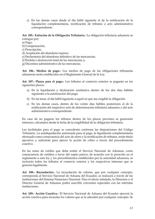 c) En los demás casos desde el día hábil siguiente al de la notificación de la
      liquidación complementaria, rectificación de tributos o acto administrativo
      correspondiente.

Art. 185.- Extinción de la Obligación Tributaria.- La obligación tributaria aduanera se
extingue por:
a) Pago;
b) Compensación;
c) Prescripción;
d) Aceptación del abandono expreso
e) Declaratoria del abandono definitivo de las mercancías;
f) Pérdida o destrucción total de las mercancías; y,
g) Decomiso administrativo de las mercancías.

Art. 186.- Medios de pago.- Los medios de pago de las obligaciones tributarias
aduaneras serán establecidos en el Reglamento General de la Ley.

Art. 187.- Plazos para el pago.- Los tributos al comercio exterior se pagarán en los
siguientes plazos:
   a) En la liquidación y declaración sustitutiva dentro de los dos días hábiles
      siguientes a la autorización del pago.
   b) En las tasas, el día hábil siguiente a aquel en que sea exigible la obligación.
   c) En los demás casos, dentro de los veinte días hábiles posteriores al de la
      notificación del respectivo acto de determinación tributaria aduanera o del acto
      administrativo correspondiente.

En caso de no pagarse los tributos dentro de los plazos previstos se generarán
intereses, calculados desde la fecha de la exigibilidad de la obligación tributaria.

Las facilidades para el pago se concederán conforme las disposiciones del Código
Tributario. La autoliquidación autorizada para el pago, la liquidación complementaria
efectuada como consecuencia del acto de aforo y la rectificación de tributos, serán título
ejecutivo y suficiente para ejercer la acción de cobro a través del procedimiento
coactivo.

En las notas de crédito que deba emitir el Servicio Nacional de Aduanas, como
consecuencia de créditos a favor del sujeto pasivo, de acuerdo con lo prescrito en el
reglamento a esta ley y los procedimientos establecidos por la autoridad aduanera, se
incluirán todos los tributos al comercio exterior y los respectivos intereses que se
generen legalmente.

Art. 188.- Recaudación.- La recaudación de valores, que por cualquier concepto,
corresponda al Servicio Nacional de Aduana del Ecuador, se realizará a través de las
instituciones del Sistema Financiero Nacional. Para el efecto señalado, la Directora o el
Director General de Aduanas podrá suscribir convenios especiales con las referidas
instituciones.

Art. 189.- Acción Coactiva.- El Servicio Nacional de Aduana del Ecuador ejercerá la
acción coactiva para recaudar los valores que se le adeuden por cualquier concepto. Se


                                                                                        63
 