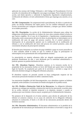 aplicarán las normas del Código Tributario o del Código de Procedimiento Civil de
acuerdo a la naturaleza de la obligación cuyo pago se persigue. Para el ejercicio de esta
acción, será título ejecutivo y suficiente la liquidación, liquidación complementaria,
rectificación de tributos o el acto administrativo firme que imponga una sanción, en su
caso.

Art. 190.- Compensación.- Se compensará total o parcialmente, de oficio o a petición de
parte, las deudas tributarias del sujeto pasivo con los créditos tributarios que éste
tuviere reconocidos por cualquier autoridad tributaria y siempre que dichos créditos
no se hallen prescritos.

Art. 191.- Prescripción.- La acción de la Administración Aduanera para cobrar las
obligaciones tributarias prescribe en el plazo de cinco años contados desde la fecha en
que fueron exigibles. En el caso de la liquidación y liquidaciones complementarias
efectuadas como consecuencia del acto de aforo, la prescripción se interrumpirá con la
notificación del auto de pago del proceso coactivo. En el control posterior la
interrupción de la prescripción operará con la notificación de la rectificación de
tributos o con la notificación del inicio del proceso de control posterior, antes del
vencimiento del plazo de prescripción señalado.

El derecho para interponer un reclamo de pago indebido o pago en exceso prescribe en
3 años contados desde la fecha en que se verificó el pago, la prescripción se
interrumpirá con la presentación del correspondiente reclamo.

La prescripción en materia aduanera debe ser alegada expresamente por quien
pretenda beneficiarse de ella, y será declarada por la autoridad administrativa o
judicial, quienes no podrán declararla de oficio.

Art. 192.- Abandono Expreso.- Abandono expreso, es la renuncia escrita de la
propiedad de las mercancías hechas en favor del Estado por quien tiene la facultad
legal de hacerlo. Su aceptación por parte de la servidora o servidor a cargo de la
dirección distrital extingue la obligación tributaria aduanera.

El abandono expreso no procede cuando se haya configurado respecto de las
mercancías presunción fundada de delito o abandono tácito.

Las mercancías fungibles, de fácil descomposición, cuyo abandono expreso se hubiere
aceptado, serán donadas a la secretaría de Estado encargada de la política social.

Art. 193.- Pérdida o Destrucción Total de las Mercancías.- La obligación tributaria
aduanera se extingue por pérdida o destrucción total de las mercancías, ocurrida antes
de su arribo, durante su depósito temporal o en depósito, siempre y cuando se
produzca por caso fortuito o fuerza mayor, aceptado por la Administración Aduanera.

Sin perjuicio de lo dispuesto en el inciso anterior, para efectos de aplicación de los
tributos al comercio exterior, no es causa de extinción de la obligación tributaria
aduanera la sustracción, el hurto o el robo de las mercancías producido dentro del
territorio nacional.

Art. 194.- Decomiso Administrativo.- El decomiso administrativo es la pérdida de la
propiedad de las mercancías por declaratoria de la servidora o el servidor a cargo de la


                                                                                      64
 