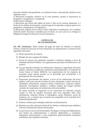 dirección distrital correspondiente, en resolución firme o ejecutoriada, dictada en los
siguientes casos:
a) Mercancías rezagadas, inclusive en la zona primaria, cuando se desconozca su
propietario, consignatario y consignante;
b) Mercancías náufragas;
c) Mercancías que hayan sido objeto de hurto o robo en los recintos aduaneros, o a
bordo de los medios de transporte, cuando luego de recuperadas se ignore quien es su
propietario, consignatario o consignante; y,
d) Mercancías respecto de las cuales se haya ordenado el reembarque y no se hubiere
realizado dentro del plazo concedido para el efecto, en cuyo caso no se extingue la
obligación de pagar las tasas por servicios aduaneros.


                                  CAPITULO III
                               DE LAS EXENCIONES

Art. 195.- Exenciones.- Están exentas del pago de todos los tributos al comercio
exterior, excepto las tasas por servicios aduaneros, las importaciones a consumo de las
siguientes mercancías:
   a) Efectos personales de viajeros;
   b) Menajes de casa y equipos de trabajo;
   c) Envíos de socorro por catástrofes naturales o siniestros análogos a favor de
      entidades del Sector Público o de organizaciones privadas de beneficencia o de
      socorro;
   d) Las que importe el Estado, las instituciones, empresas y organismos del sector
      público, incluidos los gobiernos autónomos descentralizados y la Sociedad de
      Lucha Contra el Cáncer (SOLCA). Las importaciones de las empresas de
      economía mixta estarán exentas en el porcentaje que corresponda a la
      participación del sector público.
   e) Donaciones provenientes del exterior, a favor de las instituciones del sector
      público o del sector privado sin fines de lucro, destinadas a cubrir servicios de
      salubridad, alimentación, asistencia técnica, beneficencia, asistencia médica,
      educación, investigación científica y cultural, siempre que tengan suscritos
      contratos de cooperación con instituciones del sector público.
       No habrá exención de impuestos en las donaciones de vehículos, excepto
       cuando se trate de aquellos necesarios para usos especiales, tales como
       ambulancias, vehículos clínicos o radiológicos, coches biblioteca, carros de
       bomberos, etc., y siempre que su función sea compatible con la actividad de la
       institución beneficiaria;
   f) Féretros o ánforas que contengan cadáveres o restos humanos;
   g) Muestras sin valor comercial, dentro de los límites y condiciones que establezca
      el Servicio Nacional de Aduana del Ecuador;
   h) Las previstas en la Ley de Inmunidades, Privilegios y Franquicias Diplomáticas,
      que incluye las representaciones y misiones diplomáticas y consulares,
      organismos internacionales y otros organismos gubernamentales extranjeros
      acreditados ante el gobierno nacional.




                                                                                    65
 
