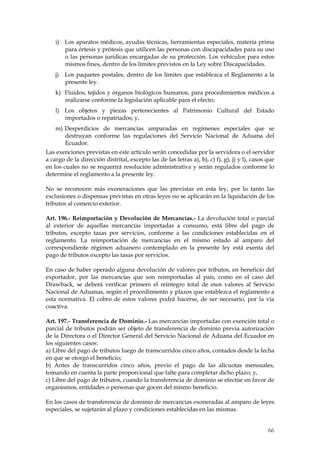 i) Los aparatos médicos, ayudas técnicas, herramientas especiales, materia prima
       para órtesis y prótesis que utilicen las personas con discapacidades para su uso
       o las personas jurídicas encargadas de su protección. Los vehículos para estos
       mismos fines, dentro de los límites previstos en la Ley sobre Discapacidades.
    j)   Los paquetes postales, dentro de los límites que establezca el Reglamento a la
         presente ley.
    k) Fluidos, tejidos y órganos biológicos humanos, para procedimientos médicos a
       realizarse conforme la legislación aplicable para el efecto;
    l) Los objetos y piezas pertenecientes al Patrimonio Cultural del Estado
       importados o repatriados; y,
    m) Desperdicios de mercancías amparadas en regímenes especiales que se
       destruyan conforme las regulaciones del Servicio Nacional de Aduana del
       Ecuador.
Las exenciones previstas en este artículo serán concedidas por la servidora o el servidor
a cargo de la dirección distrital, excepto las de las letras a), b), c) f), g), j) y l), casos que
en los cuales no se requerirá resolución administrativa y serán regulados conforme lo
determine el reglamento a la presente ley.

No se reconocen más exoneraciones que las previstas en esta ley, por lo tanto las
exclusiones o dispensas previstas en otras leyes no se aplicarán en la liquidación de los
tributos al comercio exterior.

Art. 196.- Reimportación y Devolución de Mercancías.- La devolución total o parcial
al exterior de aquellas mercancías importadas a consumo, está libre del pago de
tributos, excepto tasas por servicios, conforme a las condiciones establecidas en el
reglamento. La reimportación de mercancías en el mismo estado al amparo del
correspondiente régimen aduanero contemplado en la presente ley está exenta del
pago de tributos excepto las tasas por servicios.

En caso de haber operado alguna devolución de valores por tributos, en beneficio del
exportador, por las mercancías que son reimportadas al país, como en el caso del
Drawback, se deberá verificar primero el reintegro total de esos valores al Servicio
Nacional de Aduanas, según el procedimiento y plazos que establezca el reglamento a
esta normativa. El cobro de estos valores podrá hacerse, de ser necesario, por la vía
coactiva.

Art. 197.- Transferencia de Dominio.- Las mercancías importadas con exención total o
parcial de tributos podrán ser objeto de transferencia de dominio previa autorización
de la Directora o el Director General del Servicio Nacional de Aduana del Ecuador en
los siguientes casos:
a) Libre del pago de tributos luego de transcurridos cinco años, contados desde la fecha
en que se otorgó el beneficio;
b) Antes de transcurridos cinco años, previo el pago de las alícuotas mensuales,
tomando en cuenta la parte proporcional que falte para completar dicho plazo; y,
c) Libre del pago de tributos, cuando la transferencia de dominio se efectúe en favor de
organismos, entidades o personas que gocen del mismo beneficio.

En los casos de transferencia de dominio de mercancías exoneradas al amparo de leyes
especiales, se sujetarán al plazo y condiciones establecidas en las mismas.


                                                                                               66
 