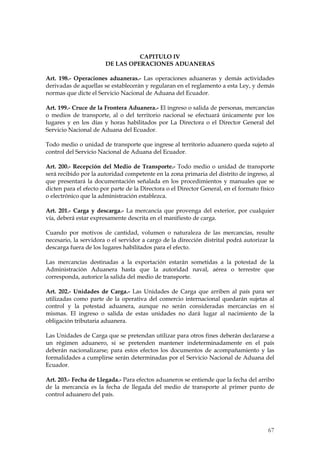 CAPITULO IV
                       DE LAS OPERACIONES ADUANERAS

Art. 198.- Operaciones aduaneras.- Las operaciones aduaneras y demás actividades
derivadas de aquellas se establecerán y regularan en el reglamento a esta Ley, y demás
normas que dicte el Servicio Nacional de Aduana del Ecuador.

Art. 199.- Cruce de la Frontera Aduanera.- El ingreso o salida de personas, mercancías
o medios de transporte, al o del territorio nacional se efectuará únicamente por los
lugares y en los días y horas habilitados por La Directora o el Director General del
Servicio Nacional de Aduana del Ecuador.

Todo medio o unidad de transporte que ingrese al territorio aduanero queda sujeto al
control del Servicio Nacional de Aduana del Ecuador.

Art. 200.- Recepción del Medio de Transporte.- Todo medio o unidad de transporte
será recibido por la autoridad competente en la zona primaria del distrito de ingreso, al
que presentará la documentación señalada en los procedimientos y manuales que se
dicten para el efecto por parte de la Directora o el Director General, en el formato físico
o electrónico que la administración establezca.

Art. 201.- Carga y descarga.- La mercancía que provenga del exterior, por cualquier
vía, deberá estar expresamente descrita en el manifiesto de carga.

Cuando por motivos de cantidad, volumen o naturaleza de las mercancías, resulte
necesario, la servidora o el servidor a cargo de la dirección distrital podrá autorizar la
descarga fuera de los lugares habilitados para el efecto.

Las mercancías destinadas a la exportación estarán sometidas a la potestad de la
Administración Aduanera hasta que la autoridad naval, aérea o terrestre que
corresponda, autorice la salida del medio de transporte.

Art. 202.- Unidades de Carga.- Las Unidades de Carga que arriben al país para ser
utilizadas como parte de la operativa del comercio internacional quedarán sujetas al
control y la potestad aduanera, aunque no serán consideradas mercancías en sí
mismas. El ingreso o salida de estas unidades no dará lugar al nacimiento de la
obligación tributaria aduanera.

Las Unidades de Carga que se pretendan utilizar para otros fines deberán declararse a
un régimen aduanero, si se pretenden mantener indeterminadamente en el país
deberán nacionalizarse; para estos efectos los documentos de acompañamiento y las
formalidades a cumplirse serán determinadas por el Servicio Nacional de Aduana del
Ecuador.

Art. 203.- Fecha de Llegada.- Para efectos aduaneros se entiende que la fecha del arribo
de la mercancía es la fecha de llegada del medio de transporte al primer punto de
control aduanero del país.




                                                                                        67
 