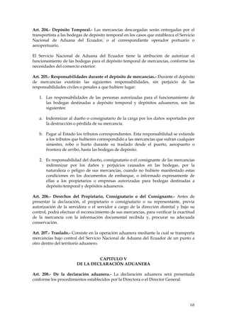 Art. 204.- Depósito Temporal.- Las mercancías descargadas serán entregadas por el
transportista a las bodegas de depósito temporal en los casos que establezca el Servicio
Nacional de Aduana del Ecuador, o al correspondiente operador portuario o
aeroportuario.

El Servicio Nacional de Aduana del Ecuador tiene la atribución de autorizar el
funcionamiento de las bodegas para el depósito temporal de mercancías, conforme las
necesidades del comercio exterior.

Art. 205.- Responsabilidades durante el depósito de mercancías.- Durante el depósito
de mercancías existirán las siguientes responsabilidades, sin perjuicio de las
responsabilidades civiles o penales a que hubiere lugar:

   1. Las responsabilidades de las personas autorizadas para el funcionamiento de
      las bodegas destinadas a depósito temporal y depósitos aduaneros, son las
      siguientes:

   a. Indemnizar al dueño o consignatario de la carga por los daños soportados por
      la destrucción o pérdida de su mercancía.

   b. Pagar al Estado los tributos correspondientes. Esta responsabilidad se extiende
      a los tributos que hubieren correspondido a las mercancías que sufran cualquier
      siniestro, robo o hurto durante su traslado desde el puerto, aeropuerto o
      frontera de arribo, hasta las bodegas de depósito.

   2. Es responsabilidad del dueño, consignatario o el consignante de las mercancías
      indemnizar por los daños y perjuicios causados en las bodegas, por la
      naturaleza o peligro de sus mercancías, cuando no hubiere manifestado estas
      condiciones en los documentos de embarque, o informado expresamente de
      ellas a los propietarios o empresas autorizadas para bodegas destinadas a
      depósito temporal y depósitos aduaneros.

Art. 206.- Derechos del Propietario, Consignatario o del Consignante.- Antes de
presentar la declaración, el propietario o consignatario o su representante, previa
autorización de la servidora o el servidor a cargo de la dirección distrital y bajo su
control, podrá efectuar el reconocimiento de sus mercancías, para verificar la exactitud
de la mercancía con la información documental recibida y, procurar su adecuada
conservación.

Art. 207.- Traslado.- Consiste en la operación aduanera mediante la cual se transporta
mercancías bajo control del Servicio Nacional de Aduana del Ecuador de un punto a
otro dentro del territorio aduanero.


                                 CAPITULO V
                        DE LA DECLARACIÓN ADUANERA

Art. 208.- De la declaración aduanera.- La declaración aduanera será presentada
conforme los procedimientos establecidos por la Directora o el Director General.




                                                                                     68
 