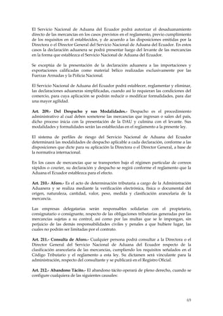 El Servicio Nacional de Aduana del Ecuador podrá autorizar el desaduanamiento
directo de las mercancías en los casos previstos en el reglamento, previo cumplimiento
de los requisitos en él establecidos, y de acuerdo a las disposiciones emitidas por la
Directora o el Director General del Servicio Nacional de Aduana del Ecuador. En estos
casos la declaración aduanera se podrá presentar luego del levante de las mercancías
en la forma que establezca el Servicio Nacional de Aduana del Ecuador.

Se exceptúa de la presentación de la declaración aduanera a las importaciones y
exportaciones calificadas como material bélico realizadas exclusivamente por las
Fuerzas Armadas y la Policía Nacional.

El Servicio Nacional de Aduana del Ecuador podrá establecer, reglamentar y eliminar,
las declaraciones aduaneras simplificadas, cuando así lo requieran las condiciones del
comercio, para cuya aplicación se podrán reducir o modificar formalidades, para dar
una mayor agilidad.

Art. 209.- Del Despacho y sus Modalidades.- Despacho es el procedimiento
administrativo al cual deben someterse las mercancías que ingresan o salen del país,
dicho proceso inicia con la presentación de la DAU y culmina con el levante. Sus
modalidades y formalidades serán las establecidas en el reglamento a la presente ley.

El sistema de perfiles de riesgo del Servicio Nacional de Aduana del Ecuador
determinará las modalidades de despacho aplicable a cada declaración, conforme a las
disposiciones que dicte para su aplicación la Directora o el Director General, a base de
la normativa internacional.

En los casos de mercancías que se transporten bajo el régimen particular de correos
rápidos o courier, su declaración y despacho se regirá conforme el reglamento que la
Aduana el Ecuador establezca para el efecto.

Art. 210.- Aforo.- Es el acto de determinación tributaria a cargo de la Administración
Aduanera y se realiza mediante la verificación electrónica, física o documental del
origen, naturaleza, cantidad, valor, peso, medida y clasificación arancelaria de la
mercancía.

Las empresas delegatarias serán responsables solidarias con el propietario,
consignatario o consignante, respecto de las obligaciones tributarias generadas por las
mercancías sujetas a su control, así como por las multas que se le impongan, sin
perjuicio de las demás responsabilidades civiles y penales a que hubiere lugar, las
cuales no podrán ser limitadas por el contrato.

Art. 211.- Consulta de Aforo.- Cualquier persona podrá consultar a la Directora o     el
Director General del Servicio Nacional de Aduana del Ecuador respecto de              la
clasificación arancelaria de las mercancías, cumpliendo los requisitos señalados en   el
Código Tributario y el reglamento a esta ley. Su dictamen será vinculante para        la
administración, respecto del consultante y se publicará en el Registro Oficial.

Art. 212.- Abandono Tácito.- El abandono tácito operará de pleno derecho, cuando se
configure cualquiera de las siguientes causales:




                                                                                      69
 