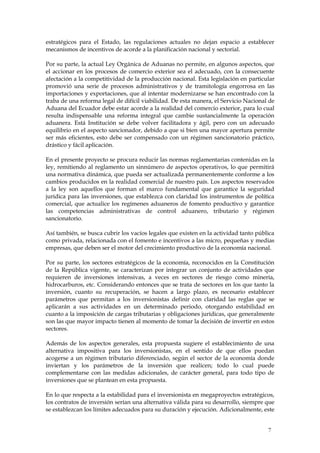 estratégicos para el Estado, las regulaciones actuales no dejan espacio a establecer
mecanismos de incentivos de acorde a la planificación nacional y sectorial.

Por su parte, la actual Ley Orgánica de Aduanas no permite, en algunos aspectos, que
el accionar en los procesos de comercio exterior sea el adecuado, con la consecuente
afectación a la competitividad de la producción nacional. Esta legislación en particular
promovió una serie de procesos administrativos y de tramitología engorrosa en las
importaciones y exportaciones, que al intentar modernizarse se han encontrado con la
traba de una reforma legal de difícil viabilidad. De esta manera, el Servicio Nacional de
Aduana del Ecuador debe estar acorde a la realidad del comercio exterior, para lo cual
resulta indispensable una reforma integral que cambie sustancialmente la operación
aduanera. Está Institución se debe volver facilitadora y ágil, pero con un adecuado
equilibrio en el aspecto sancionador, debido a que si bien una mayor apertura permite
ser más eficientes, esto debe ser compensado con un régimen sancionatorio práctico,
drástico y fácil aplicación.

En el presente proyecto se procura reducir las normas reglamentarias contenidas en la
ley, remitiendo al reglamento un sinnúmero de aspectos operativos, lo que permitirá
una normativa dinámica, que pueda ser actualizada permanentemente conforme a los
cambios producidos en la realidad comercial de nuestro país. Los aspectos reservados
a la ley son aquellos que forman el marco fundamental que garantice la seguridad
jurídica para las inversiones, que establezca con claridad los instrumentos de política
comercial, que actualice los regímenes aduaneros de fomento productivo y garantice
las competencias administrativas de control aduanero, tributario y régimen
sancionatorio.

Así también, se busca cubrir los vacíos legales que existen en la actividad tanto pública
como privada, relacionada con el fomento e incentivos a las micro, pequeñas y medias
empresas, que deben ser el motor del crecimiento productivo de la economía nacional.

Por su parte, los sectores estratégicos de la economía, reconocidos en la Constitución
de la República vigente, se caracterizan por integrar un conjunto de actividades que
requieren de inversiones intensivas, a veces en sectores de riesgo como minería,
hidrocarburos, etc. Considerando entonces que se trata de sectores en los que tanto la
inversión, cuanto su recuperación, se hacen a largo plazo, es necesario establecer
parámetros que permitan a los inversionistas definir con claridad las reglas que se
aplicarán a sus actividades en un determinado periodo, otorgando estabilidad en
cuanto a la imposición de cargas tributarias y obligaciones jurídicas, que generalmente
son las que mayor impacto tienen al momento de tomar la decisión de invertir en estos
sectores.

Además de los aspectos generales, esta propuesta sugiere el establecimiento de una
alternativa impositiva para los inversionistas, en el sentido de que ellos puedan
acogerse a un régimen tributario diferenciado, según el sector de la economía donde
inviertan y los parámetros de la inversión que realicen; todo lo cual puede
complementarse con las medidas adicionales, de carácter general, para todo tipo de
inversiones que se plantean en esta propuesta.

En lo que respecta a la estabilidad para el inversionista en megaproyectos estratégicos,
los contratos de inversión serían una alternativa válida para su desarrollo, siempre que
se establezcan los límites adecuados para su duración y ejecución. Adicionalmente, este


                                                                                      7
 