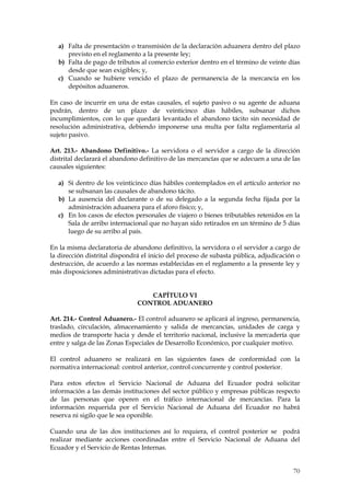 a) Falta de presentación o transmisión de la declaración aduanera dentro del plazo
     previsto en el reglamento a la presente ley;
  b) Falta de pago de tributos al comercio exterior dentro en el término de veinte días
     desde que sean exigibles; y,
  c) Cuando se hubiere vencido el plazo de permanencia de la mercancía en los
     depósitos aduaneros.

En caso de incurrir en una de estas causales, el sujeto pasivo o su agente de aduana
podrán, dentro de un plazo de veinticinco días hábiles, subsanar dichos
incumplimientos, con lo que quedará levantado el abandono tácito sin necesidad de
resolución administrativa, debiendo imponerse una multa por falta reglamentaria al
sujeto pasivo.

Art. 213.- Abandono Definitivo.- La servidora o el servidor a cargo de la dirección
distrital declarará el abandono definitivo de las mercancías que se adecuen a una de las
causales siguientes:

  a) Si dentro de los veinticinco días hábiles contemplados en el artículo anterior no
     se subsanan las causales de abandono tácito.
  b) La ausencia del declarante o de su delegado a la segunda fecha fijada por la
     administración aduanera para el aforo físico; y,
  c) En los casos de efectos personales de viajero o bienes tributables retenidos en la
     Sala de arribo internacional que no hayan sido retirados en un término de 5 días
     luego de su arribo al país.

En la misma declaratoria de abandono definitivo, la servidora o el servidor a cargo de
la dirección distrital dispondrá el inicio del proceso de subasta pública, adjudicación o
destrucción, de acuerdo a las normas establecidas en el reglamento a la presente ley y
más disposiciones administrativas dictadas para el efecto.


                                  CAPÍTULO VI
                               CONTROL ADUANERO

Art. 214.- Control Aduanero.- El control aduanero se aplicará al ingreso, permanencia,
traslado, circulación, almacenamiento y salida de mercancías, unidades de carga y
medios de transporte hacia y desde el territorio nacional, inclusive la mercadería que
entre y salga de las Zonas Especiales de Desarrollo Económico, por cualquier motivo.

El control aduanero se realizará en las siguientes fases de conformidad con la
normativa internacional: control anterior, control concurrente y control posterior.

Para estos efectos el Servicio Nacional de Aduana del Ecuador podrá solicitar
información a las demás instituciones del sector público y empresas públicas respecto
de las personas que operen en el tráfico internacional de mercancías. Para la
información requerida por el Servicio Nacional de Aduana del Ecuador no habrá
reserva ni sigilo que le sea oponible.

Cuando una de las dos instituciones así lo requiera, el control posterior se podrá
realizar mediante acciones coordinadas entre el Servicio Nacional de Aduana del
Ecuador y el Servicio de Rentas Internas.


                                                                                      70
 
