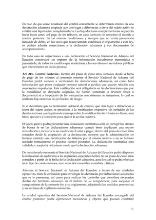 En caso de que como resultado del control concurrente se determinen errores en una
declaración aduanera aceptada que den lugar a diferencias a favor del sujeto activo se
emitirá una liquidación complementaria. Las liquidaciones complementarias se podrán
hacer hasta antes del pago de los tributos, en caso contrario se someterá el trámite a
control posterior. En las mismas condiciones, y siempre que no exista presunción
fundada de delito, en los casos que taxativamente establezca el reglamento a esta ley,
se podrán admitir correcciones a la declaración aduanera y sus documentos de
acompañamiento.

En todo caso de correcciones a una declaración el Servicio Nacional de Aduana del
Ecuador conservará un registro de la información inicialmente transmitida o
presentada, de todos los cambios que se efectúen y las servidoras o servidores públicos
que intervinieren en dicho proceso.

Art. 215.- Control Posterior.- Dentro del plazo de cinco años contados desde la fecha
de pago de los tributos al comercio exterior el Servicio Nacional de Aduana del
Ecuador podrá someter a verificación las declaraciones aduaneras, así como toda
información que posea cualquier persona natural o jurídica que guarde relación con
mercancías importadas. Esta verificación será obligatoria en las declaraciones que por
la modalidad de despacho asignada, no fueron sometidas a revisión física o
documental ni a inspección de las mercancías con sistemas no intrusivos, lo cual se
realizará bajo sistemas de perfilación de riesgo.

Si se determina que la declaración adoleció de errores, que den lugar a diferencias a
favor del sujeto activo, se procederá a la rectificación respectiva sin perjuicio de las
demás acciones que legalmente correspondan, la rectificación de tributos en firme, será
título ejecutivo y suficiente para ejercer la acción coactiva.

El sujeto pasivo podrá presentar una declaración sustitutiva a fin de corregir los errores
de buena fe en las declaraciones aduaneras cuando éstos impliquen una mayor
recaudación o inclusive si no modifican el valor a pagar, dentro del plazo de cinco años
contados desde la aceptación de la declaración, siempre que la administración no
hubiese emitido una rectificación de tributos por el mismo motivo o no se hubiere
iniciado formalmente el proceso control posterior. La declaración sustitutiva será
validada y aceptada del mismo modo que la declaración aduanera.

De considerarlo necesario el Servicio Nacional de Aduana del Ecuador podrá disponer
la realización de auditorías a los regímenes especiales dentro de un plazo de cinco años
contados a partir de la fecha de la declaración aduanera, para lo cual se podrá efectuar
todo tipo de constataciones, sean estas documentales, contables o físicas.

Además, el Servicio Nacional de Aduana del Ecuador, a través de sus unidades
operativas, tiene la atribución para investigar las denuncias por infracciones aduaneras
que se le presenten, así como para realizar los controles que considere necesarios
dentro del territorio aduanero en el ámbito de su competencia, para asegurar el
cumplimiento de la presente ley y su reglamento, adoptando las medidas preventivas
y las acciones de vigilancia necesarias.

La unidad operativa del Servicio Nacional de Aduana del Ecuador encargada del
control posterior podrá aprehender mercancías y objetos que puedan constituir


                                                                                       71
 