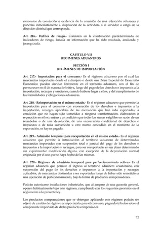 elementos de convicción o evidencia de la comisión de una infracción aduanera y
ponerlas inmediatamente a disposición de la servidora o el servidor a cargo de la
dirección distrital que corresponda.

Art. 216.- Perfiles de riesgo.- Consisten en la combinación predeterminada de
indicadores de riesgo, basada en información que ha sido recabada, analizada y
jerarquizada.


                                CAPITULO VII
                            REGIMENES ADUANEROS

                                SECCIÓN I
                         REGÍMENES DE IMPORTACIÓN

Art. 217.- Importación para el consumo.- Es el régimen aduanero por el cual las
mercancías importadas desde el extranjero o desde una Zona Especial de Desarrollo
Económico pueden circular libremente en el territorio aduanero, con el fin de
permanecer en él de manera definitiva, luego del pago de los derechos e impuestos a la
importación, recargos y sanciones, cuando hubiere lugar a ellos, y del cumplimiento de
las formalidades y obligaciones aduaneras.

Art. 218.- Reimportación en el mismo estado.- Es el régimen aduanero que permite la
importación para el consumo con exoneración de los derechos e impuestos a la
importación, recargos aplicables de las mercancías que han sido exportadas, a
condición que no hayan sido sometidas a ninguna transformación, elaboración o
reparación en el extranjero y a condición que todas las sumas exigibles en razón de un
reembolso o de una devolución, de una exoneración condicional de derechos e
impuestos o de toda subvención u otro monto concedido en el momento de la
exportación, se hayan pagado.

Art. 219.- Admisión temporal para reexportación en el mismo estado.- Es el régimen
aduanero que permite la introducción al territorio aduanero de determinadas
mercancías importadas con suspensión total o parcial del pago de los derechos e
impuestos a la importación y recargos, para ser reexportadas en un plazo determinado
sin experimentar modificación alguna, con excepción de la depreciación normal
originada por el uso que se haya hecho de las mismas.

Art. 220.- Régimen de admisión temporal para perfeccionamiento activo.- Es el
régimen aduanero que permite el ingreso al territorio aduanero ecuatoriano, con
suspensión del pago de los derechos e impuestos a la importación y recargos
aplicables, de mercancías destinadas a ser exportadas luego de haber sido sometidas a
una operación de perfeccionamiento, bajo la forma de productos compensadores.

Podrán autorizarse instalaciones industriales, que al amparo de una garantía general,
operen habitualmente bajo este régimen, cumpliendo con los requisitos previstos en el
reglamento a la presente ley.

Los productos compensadores que se obtengan aplicando este régimen podrán ser
objeto de cambio de régimen a importación para el consumo, pagando tributos sobre el
componente importado de dicho producto compensador.


                                                                                   72
 