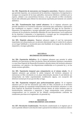 Art. 221.- Reposición de mercancías con franquicia arancelaria.- Régimen aduanero
que permite importar, con exoneración de los derechos e impuestos a la importación y
recargos con excepción de las tasas aplicables, mercancías idénticas o similares por su
especie, calidad y sus características técnicas, a las que estando en libre circulación,
hayan sido utilizadas para obtener las mercancías exportadas previamente con carácter
definitivo.

Art. 222.- Transformación bajo control aduanero.- Es el régimen aduanero que
permite introducir en el territorio aduanero mercancías para someterlas a operaciones
que modifiquen su especie o estado, con suspensión del pago de los derechos e
impuestos a la importación y recargos aplicables, para la posterior importación para el
consumo de los productos resultantes obtenidos de esas operaciones, con la aplicación
de los derechos e impuestos a la importación y recargos que les correspondan con
arreglo a la naturaleza arancelaria del producto terminado.

Art. 223.- Depósito aduanero.- Régimen aduanero según el cual las mercancías
importadas son almacenadas por un periodo determinado bajo el control de la aduana
en un lugar habilitado y reconocido para esta finalidad, sin el pago de los derechos e
impuestos y recargos aplicables.



                                 SECCIÓN II
                          REGÍMENES DE EXPORTACIÓN

Art. 224.- Exportación definitiva.- Es el régimen aduanero que permite la salida
definitiva de mercancías en libre circulación, fuera del territorio aduanero comunitario
o a una Zona Especial de Desarrollo Económico ubicada dentro del territorio aduanero
ecuatoriano, con sujeción a las disposiciones establecidas en la presente ley y en las
demás normas aplicables.

Art. 225.- Exportación temporal para reimportación en el mismo estado.- Es el
régimen aduanero que permite la salida temporal del territorio aduanero de
mercancías en libre circulación en un plazo determinado, durante el cual deberán ser
reimportadas sin haber experimentado modificación alguna, con excepción del
deterioro normal por el uso que de ellas se haga.

Art. 226.- Exportación temporal para perfeccionamiento pasivo.- Es el régimen
aduanero por el cual las mercancías que están en libre circulación en el territorio
aduanero pueden ser exportadas temporalmente fuera del territorio aduanero o a una
Zona Especial de Desarrollo Económico ubicada dentro de dicho territorio para su
transformación, elaboración o reparación y luego reimportarlas como productos
compensadores con la exención de los tributos correspondientes conforme las
condiciones previstas en el reglamento a la presente ley.


                                 SECCIÓN III
                         OTROS REGÍMENES ADUANEROS

Art. 227.- Devolución Condicionada.- Devolución condicionada es el régimen por el
cual se permite obtener la devolución total o parcial de los tributos al comercio exterior


                                                                                       73
 