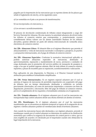 pagados por la importación de las mercancías que se exporten dentro de los plazos que
señale el reglamento de esta ley, en los siguientes casos:

a) Las sometidas en el país a un proceso de transformación;

b) Las incorporadas a la mercancía; y,

c) Los envases o acondicionamientos.

El proceso de devolución condicionada de tributos estará íntegramente a cargo del
Servicio Nacional de Aduanas. De esta manera, la autoridad aduanera devolverá todos
los tributos al comercio exterior que correspondan, y, posteriormente, cruzará
contablemente dichos valores con las demás autoridades titulares de los tributos
devueltos, quienes deberán ser parte del sistema interconectado de ventanilla única
electrónica de comercio exterior.

Art. 228.- Almacenes Libres.- El almacén libre es el régimen liberatorio que permite el
almacenamiento y venta de mercancías nacionales o extranjeras a pasajeros, en puertos
y aeropuertos internacionales, sin el pago de tributos al comercio exterior.

Art. 229.- Almacenes Especiales.- Conforme la normativa internacional aplicable se
podrán     autorizar almacenes especiales de mercancías, destinadas al
aprovisionamiento, reparación y mantenimiento de naves, aeronaves y unidades de
carga destinadas para la prestación del servicio público de transporte de pasajeros y
carga; a los que se podrán ingresar además, libre de todo tributo al comercio exterior,
repuestos y piezas de recambio para su reparación, acondicionamiento o adecuación.

Para aplicación de esta disposición, la Directora o el Director General tendrán la
atribución para establecer formalidades simplificadas.

Art. 230.- Ferias Internacionales.- Es un régimen especial aduanero por el cual se
autoriza el ingreso de mercancías de permitida importación con suspensión del pago
de tributos, por un tiempo determinado, destinadas a exhibición en recintos
previamente autorizados, así como de mercancías importadas a consumo con fines de
degustación, promoción y decoración, libre del pago de tributos al comercio exterior,
previo el cumplimiento de los requisitos y formalidades señaladas en el reglamento.

Art. 231.- Tránsito aduanero.- Es el régimen aduanero por el cual las mercancías son
transportadas bajo control aduanero desde una oficina distrital con destino al exterior.

Art. 232.- Reembarque.- Es el régimen aduanero por el cual las mercancías
manifestadas que se encuentran en depósito temporal en espera de la asignación de un
régimen o destino aduanero podrán ser reembarcadas desde el territorio aduanero.

Aún cuando las mercancías hayan sido declaradas a un régimen aduanero, procede el
reembarque cuando por el control aduanero se determine un cambio en la clasificación
arancelaria que conlleve la exigencia de documentos de control previo u otros, que no
eran exigibles de acuerdo a lo declarado por el importador cuando esto obstaculice la
legal importación de la mercancía.




                                                                                     74
 