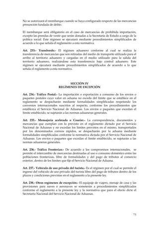 No se autorizará el reembarque cuando se haya configurado respecto de las mercancías
presunción fundada de delito.

El reembarque será obligatorio en el caso de mercancías de prohibida importación,
excepto las prendas de vestir que serán donadas a la Secretaría de Estado a cargo de la
política social. Este régimen se ejecutará mediante procedimientos simplificados de
acuerdo a lo que señala el reglamento a esta normativa.

Art. 233.- Transbordo.- El régimen aduanero conforme al cual se realiza la
transferencia de mercancías que son retiradas del medio de transporte utilizado para el
arribo al territorio aduanero y cargadas en el medio utilizado para la salida del
territorio aduanero, realizándose esta transferencia bajo control aduanero. Este
régimen se ejecutará mediante procedimientos simplificados de acuerdo a lo que
señala el reglamento a esta normativa.



                                 SECCIÓN IV
                           REGÍMENES DE EXCEPCIÓN

Art. 234.- Tráfico Postal.- La importación o exportación a consumo de los envíos o
paquetes postales cuyo valor en aduana no exceda del límite que se establece en el
reglamento se despacharán mediante formalidades simplificadas respetando los
convenios internacionales suscritos al respecto, conforme los procedimientos que
establezca el Servicio Nacional de Aduanas. Los envíos o paquetes que excedan el
límite establecido, se sujetarán a las normas aduaneras generales.

Art. 235.- Mensajería acelerada o Courier.- La correspondencia, documentos y
mercancías que cumplan con lo previsto en el reglamento dictado por el Servicio
Nacional de Aduanas y no excedan los límites previstos en el mismo, transportados
por los denominados correos rápidos, se despacharán por la aduana mediante
formalidades simplificadas conforme la normativa dictada por el Servicio Nacional de
Aduanas. Los envíos o paquetes que excedan el límite establecido, se sujetarán a las
normas aduaneras generales.

Art. 236.- Tráfico Fronterizo.- De acuerdo a los compromisos internacionales, se
permite el intercambio de mercancías destinadas al uso o consumo doméstico entre las
poblaciones fronterizas, libre de formalidades y del pago de tributos al comercio
exterior, dentro de los límites que fije el Servicio Nacional de Aduana.

Art. 237.- Vehículo de uso privado del turista.- Es el régimen por el cual se permite el
ingreso del vehículo de uso privado del turista libre del pago de tributos dentro de los
plazos y condiciones previstas en el reglamento a la presente ley.

Art. 238.- Otros regímenes de excepción.- El equipaje de viajero, menaje de casa y las
provisiones para naves o aeronaves se someterán a procedimientos simplificados
conforme el reglamento a la presente ley y la normativa que para el efecto dicte el
Secretario Nacional del Servicio Nacional de Aduanas.




                                                                                     75
 